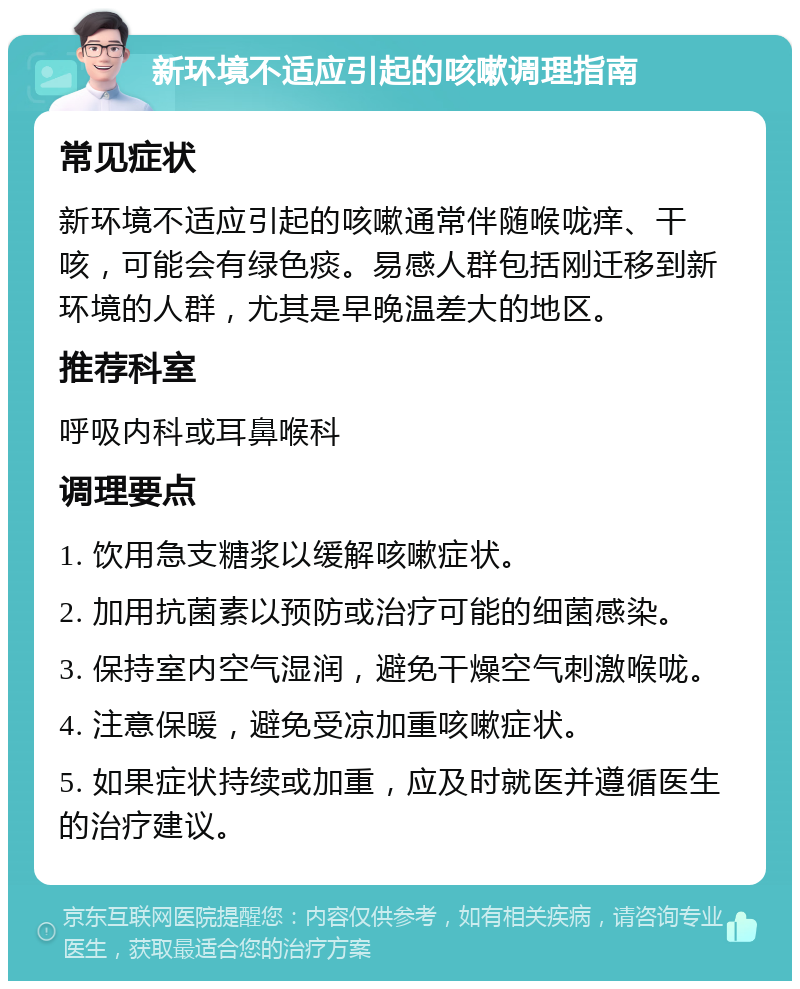 新环境不适应引起的咳嗽调理指南 常见症状 新环境不适应引起的咳嗽通常伴随喉咙痒、干咳，可能会有绿色痰。易感人群包括刚迁移到新环境的人群，尤其是早晚温差大的地区。 推荐科室 呼吸内科或耳鼻喉科 调理要点 1. 饮用急支糖浆以缓解咳嗽症状。 2. 加用抗菌素以预防或治疗可能的细菌感染。 3. 保持室内空气湿润，避免干燥空气刺激喉咙。 4. 注意保暖，避免受凉加重咳嗽症状。 5. 如果症状持续或加重，应及时就医并遵循医生的治疗建议。