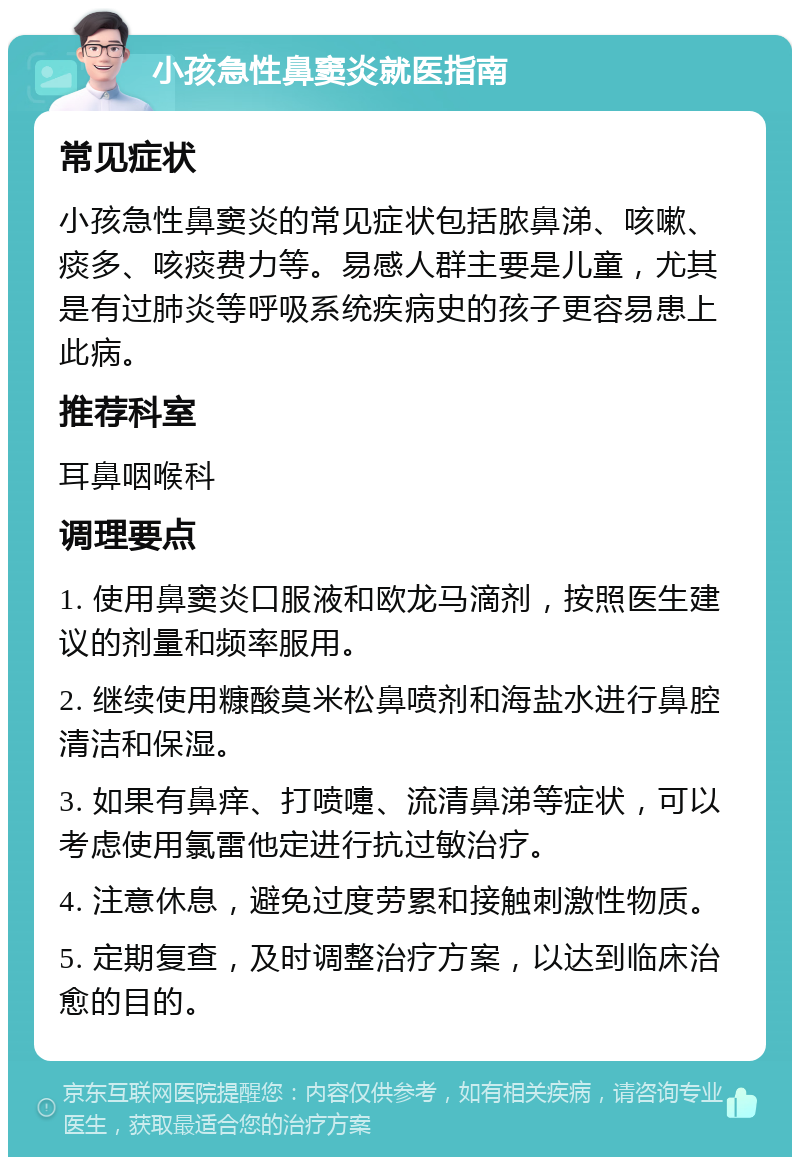 小孩急性鼻窦炎就医指南 常见症状 小孩急性鼻窦炎的常见症状包括脓鼻涕、咳嗽、痰多、咳痰费力等。易感人群主要是儿童，尤其是有过肺炎等呼吸系统疾病史的孩子更容易患上此病。 推荐科室 耳鼻咽喉科 调理要点 1. 使用鼻窦炎口服液和欧龙马滴剂，按照医生建议的剂量和频率服用。 2. 继续使用糠酸莫米松鼻喷剂和海盐水进行鼻腔清洁和保湿。 3. 如果有鼻痒、打喷嚏、流清鼻涕等症状，可以考虑使用氯雷他定进行抗过敏治疗。 4. 注意休息，避免过度劳累和接触刺激性物质。 5. 定期复查，及时调整治疗方案，以达到临床治愈的目的。