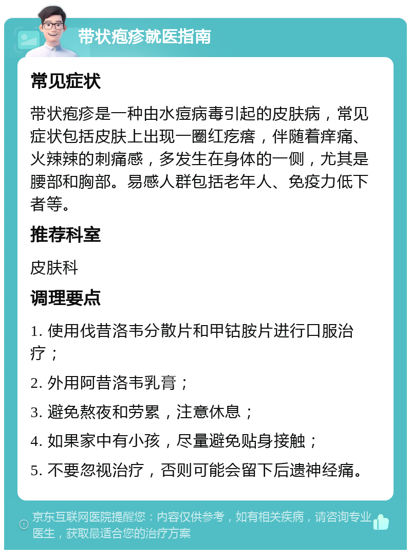 带状疱疹就医指南 常见症状 带状疱疹是一种由水痘病毒引起的皮肤病，常见症状包括皮肤上出现一圈红疙瘩，伴随着痒痛、火辣辣的刺痛感，多发生在身体的一侧，尤其是腰部和胸部。易感人群包括老年人、免疫力低下者等。 推荐科室 皮肤科 调理要点 1. 使用伐昔洛韦分散片和甲钴胺片进行口服治疗； 2. 外用阿昔洛韦乳膏； 3. 避免熬夜和劳累，注意休息； 4. 如果家中有小孩，尽量避免贴身接触； 5. 不要忽视治疗，否则可能会留下后遗神经痛。