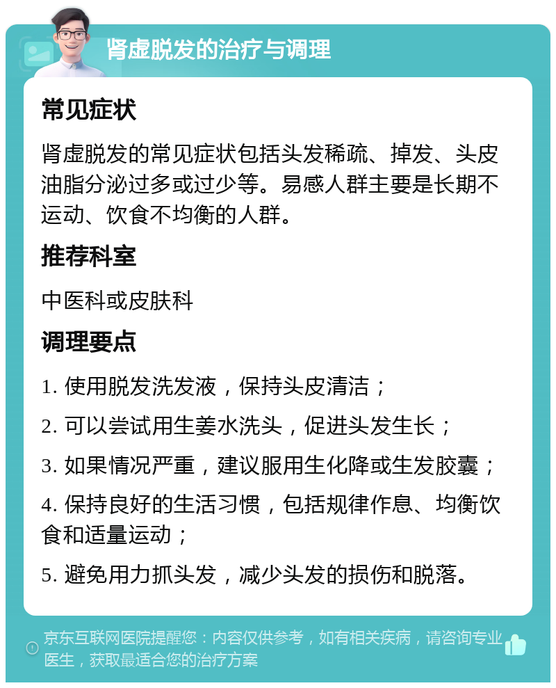 肾虚脱发的治疗与调理 常见症状 肾虚脱发的常见症状包括头发稀疏、掉发、头皮油脂分泌过多或过少等。易感人群主要是长期不运动、饮食不均衡的人群。 推荐科室 中医科或皮肤科 调理要点 1. 使用脱发洗发液，保持头皮清洁； 2. 可以尝试用生姜水洗头，促进头发生长； 3. 如果情况严重，建议服用生化降或生发胶囊； 4. 保持良好的生活习惯，包括规律作息、均衡饮食和适量运动； 5. 避免用力抓头发，减少头发的损伤和脱落。