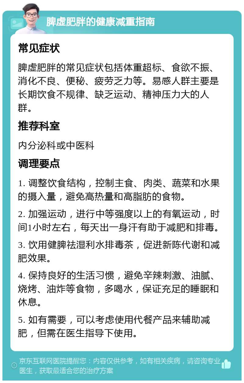 脾虚肥胖的健康减重指南 常见症状 脾虚肥胖的常见症状包括体重超标、食欲不振、消化不良、便秘、疲劳乏力等。易感人群主要是长期饮食不规律、缺乏运动、精神压力大的人群。 推荐科室 内分泌科或中医科 调理要点 1. 调整饮食结构，控制主食、肉类、蔬菜和水果的摄入量，避免高热量和高脂肪的食物。 2. 加强运动，进行中等强度以上的有氧运动，时间1小时左右，每天出一身汗有助于减肥和排毒。 3. 饮用健脾祛湿利水排毒茶，促进新陈代谢和减肥效果。 4. 保持良好的生活习惯，避免辛辣刺激、油腻、烧烤、油炸等食物，多喝水，保证充足的睡眠和休息。 5. 如有需要，可以考虑使用代餐产品来辅助减肥，但需在医生指导下使用。