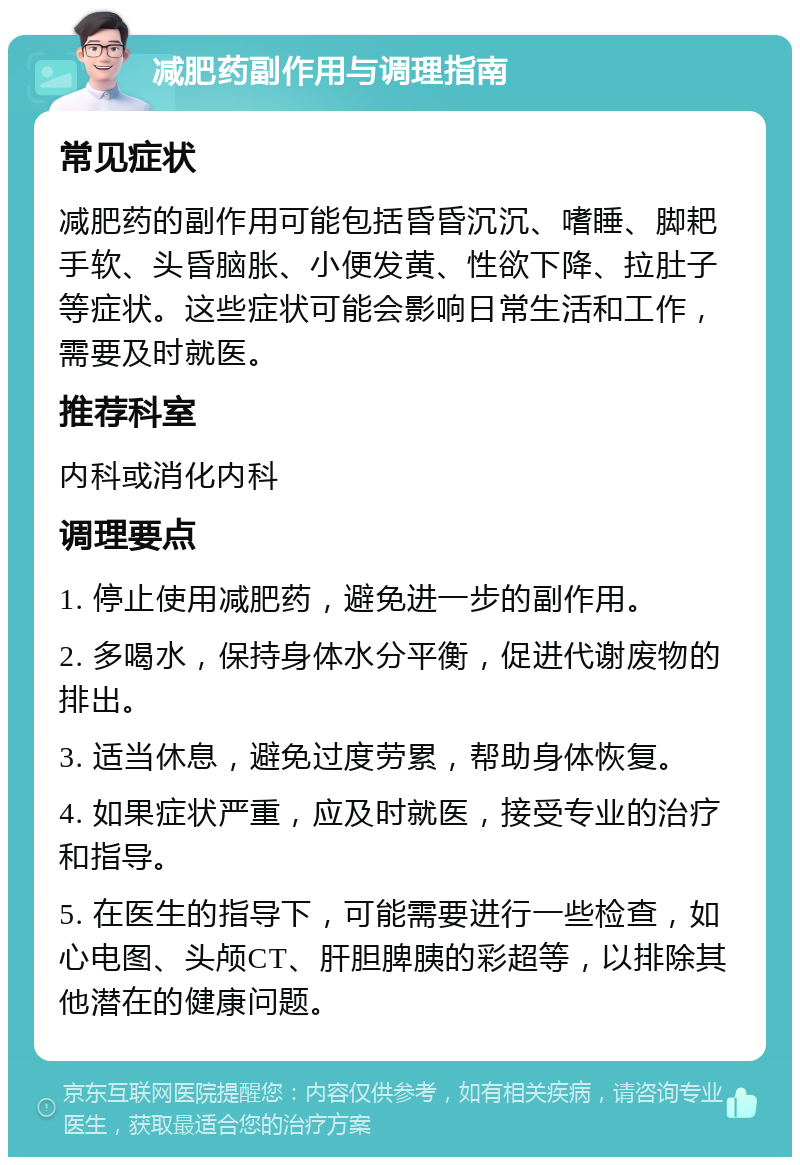 减肥药副作用与调理指南 常见症状 减肥药的副作用可能包括昏昏沉沉、嗜睡、脚耙手软、头昏脑胀、小便发黄、性欲下降、拉肚子等症状。这些症状可能会影响日常生活和工作，需要及时就医。 推荐科室 内科或消化内科 调理要点 1. 停止使用减肥药，避免进一步的副作用。 2. 多喝水，保持身体水分平衡，促进代谢废物的排出。 3. 适当休息，避免过度劳累，帮助身体恢复。 4. 如果症状严重，应及时就医，接受专业的治疗和指导。 5. 在医生的指导下，可能需要进行一些检查，如心电图、头颅CT、肝胆脾胰的彩超等，以排除其他潜在的健康问题。