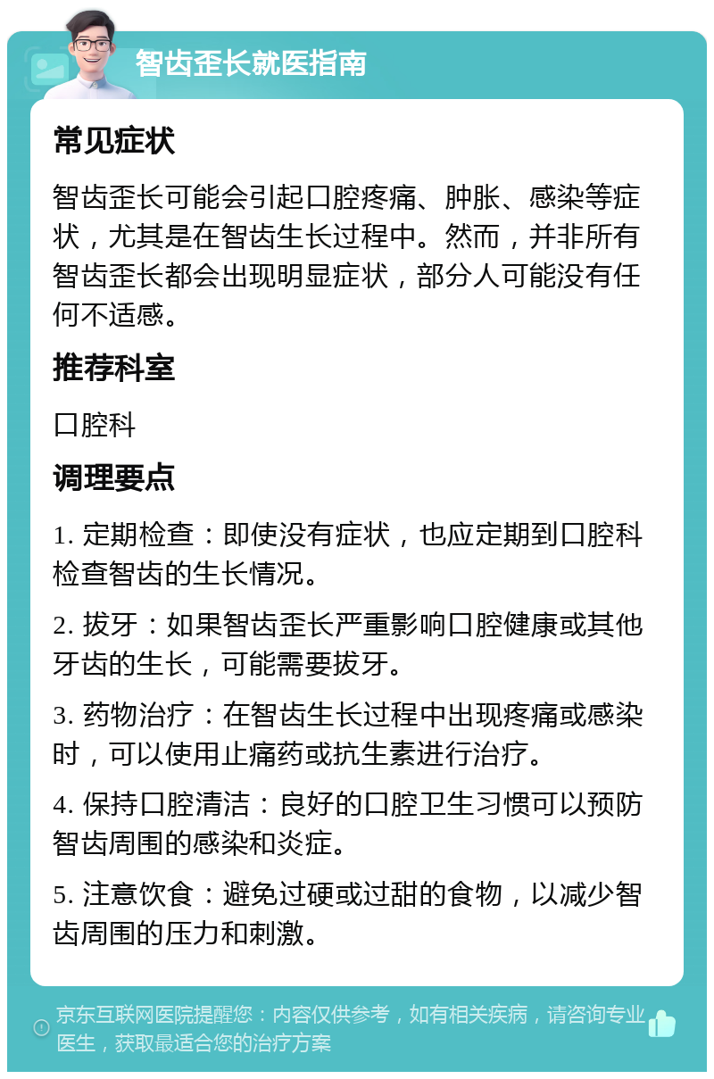 智齿歪长就医指南 常见症状 智齿歪长可能会引起口腔疼痛、肿胀、感染等症状，尤其是在智齿生长过程中。然而，并非所有智齿歪长都会出现明显症状，部分人可能没有任何不适感。 推荐科室 口腔科 调理要点 1. 定期检查：即使没有症状，也应定期到口腔科检查智齿的生长情况。 2. 拔牙：如果智齿歪长严重影响口腔健康或其他牙齿的生长，可能需要拔牙。 3. 药物治疗：在智齿生长过程中出现疼痛或感染时，可以使用止痛药或抗生素进行治疗。 4. 保持口腔清洁：良好的口腔卫生习惯可以预防智齿周围的感染和炎症。 5. 注意饮食：避免过硬或过甜的食物，以减少智齿周围的压力和刺激。