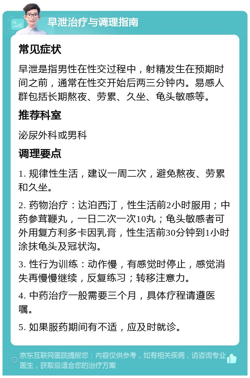 早泄治疗与调理指南 常见症状 早泄是指男性在性交过程中，射精发生在预期时间之前，通常在性交开始后两三分钟内。易感人群包括长期熬夜、劳累、久坐、龟头敏感等。 推荐科室 泌尿外科或男科 调理要点 1. 规律性生活，建议一周二次，避免熬夜、劳累和久坐。 2. 药物治疗：达泊西汀，性生活前2小时服用；中药参茸鞭丸，一日二次一次10丸；龟头敏感者可外用复方利多卡因乳膏，性生活前30分钟到1小时涂抹龟头及冠状沟。 3. 性行为训练：动作慢，有感觉时停止，感觉消失再慢慢继续，反复练习；转移注意力。 4. 中药治疗一般需要三个月，具体疗程请遵医嘱。 5. 如果服药期间有不适，应及时就诊。