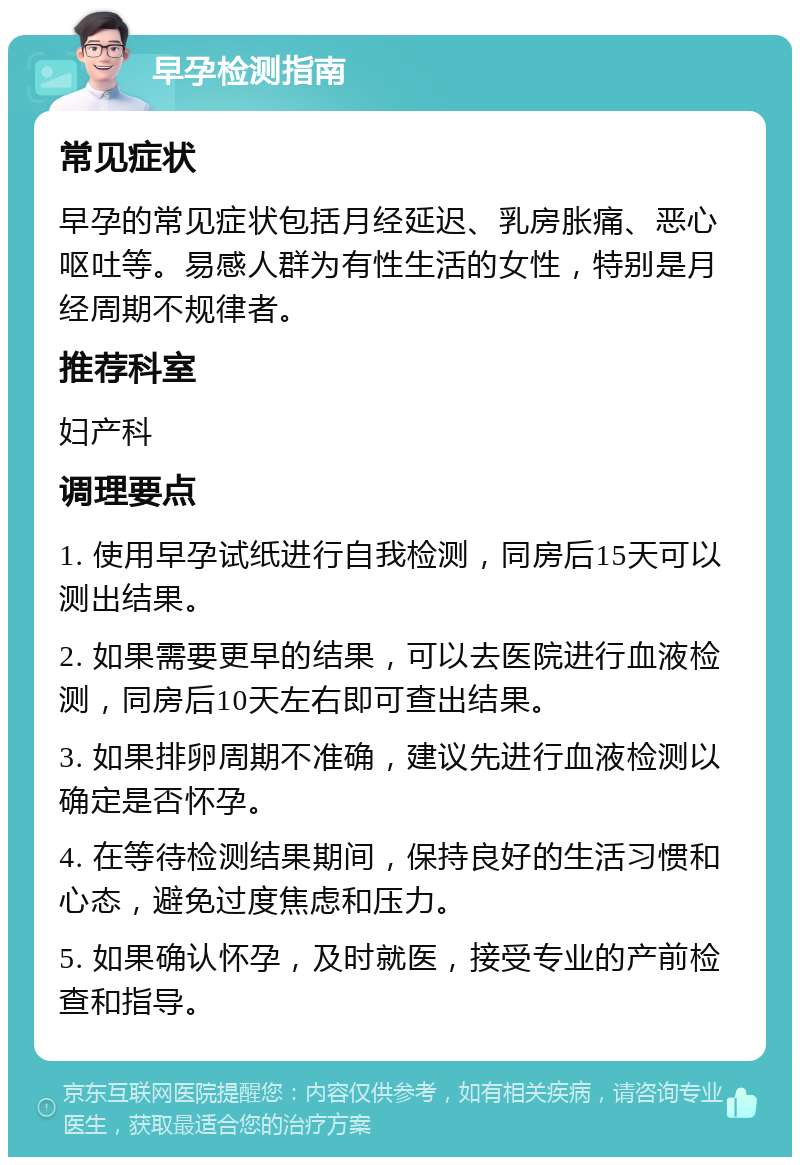 早孕检测指南 常见症状 早孕的常见症状包括月经延迟、乳房胀痛、恶心呕吐等。易感人群为有性生活的女性，特别是月经周期不规律者。 推荐科室 妇产科 调理要点 1. 使用早孕试纸进行自我检测，同房后15天可以测出结果。 2. 如果需要更早的结果，可以去医院进行血液检测，同房后10天左右即可查出结果。 3. 如果排卵周期不准确，建议先进行血液检测以确定是否怀孕。 4. 在等待检测结果期间，保持良好的生活习惯和心态，避免过度焦虑和压力。 5. 如果确认怀孕，及时就医，接受专业的产前检查和指导。