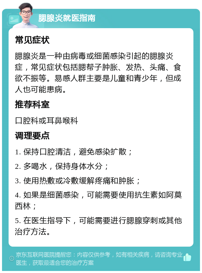 腮腺炎就医指南 常见症状 腮腺炎是一种由病毒或细菌感染引起的腮腺炎症，常见症状包括腮帮子肿胀、发热、头痛、食欲不振等。易感人群主要是儿童和青少年，但成人也可能患病。 推荐科室 口腔科或耳鼻喉科 调理要点 1. 保持口腔清洁，避免感染扩散； 2. 多喝水，保持身体水分； 3. 使用热敷或冷敷缓解疼痛和肿胀； 4. 如果是细菌感染，可能需要使用抗生素如阿莫西林； 5. 在医生指导下，可能需要进行腮腺穿刺或其他治疗方法。