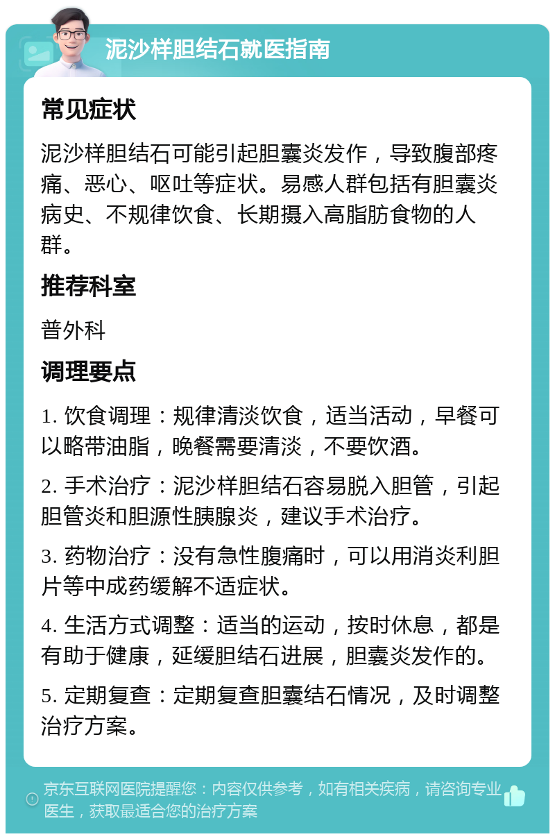 泥沙样胆结石就医指南 常见症状 泥沙样胆结石可能引起胆囊炎发作，导致腹部疼痛、恶心、呕吐等症状。易感人群包括有胆囊炎病史、不规律饮食、长期摄入高脂肪食物的人群。 推荐科室 普外科 调理要点 1. 饮食调理：规律清淡饮食，适当活动，早餐可以略带油脂，晚餐需要清淡，不要饮酒。 2. 手术治疗：泥沙样胆结石容易脱入胆管，引起胆管炎和胆源性胰腺炎，建议手术治疗。 3. 药物治疗：没有急性腹痛时，可以用消炎利胆片等中成药缓解不适症状。 4. 生活方式调整：适当的运动，按时休息，都是有助于健康，延缓胆结石进展，胆囊炎发作的。 5. 定期复查：定期复查胆囊结石情况，及时调整治疗方案。