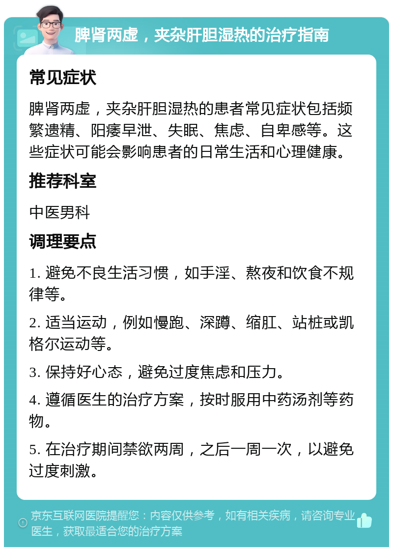 脾肾两虚，夹杂肝胆湿热的治疗指南 常见症状 脾肾两虚，夹杂肝胆湿热的患者常见症状包括频繁遗精、阳痿早泄、失眠、焦虑、自卑感等。这些症状可能会影响患者的日常生活和心理健康。 推荐科室 中医男科 调理要点 1. 避免不良生活习惯，如手淫、熬夜和饮食不规律等。 2. 适当运动，例如慢跑、深蹲、缩肛、站桩或凯格尔运动等。 3. 保持好心态，避免过度焦虑和压力。 4. 遵循医生的治疗方案，按时服用中药汤剂等药物。 5. 在治疗期间禁欲两周，之后一周一次，以避免过度刺激。