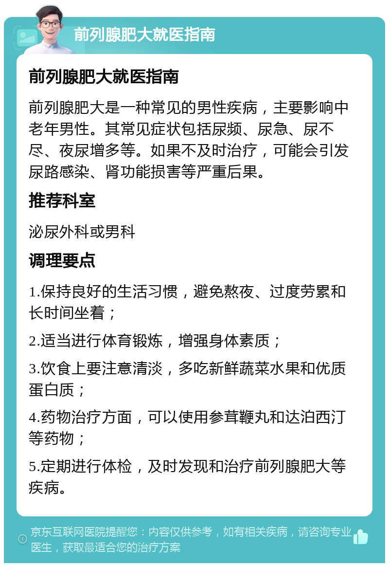 前列腺肥大就医指南 前列腺肥大就医指南 前列腺肥大是一种常见的男性疾病，主要影响中老年男性。其常见症状包括尿频、尿急、尿不尽、夜尿增多等。如果不及时治疗，可能会引发尿路感染、肾功能损害等严重后果。 推荐科室 泌尿外科或男科 调理要点 1.保持良好的生活习惯，避免熬夜、过度劳累和长时间坐着； 2.适当进行体育锻炼，增强身体素质； 3.饮食上要注意清淡，多吃新鲜蔬菜水果和优质蛋白质； 4.药物治疗方面，可以使用参茸鞭丸和达泊西汀等药物； 5.定期进行体检，及时发现和治疗前列腺肥大等疾病。