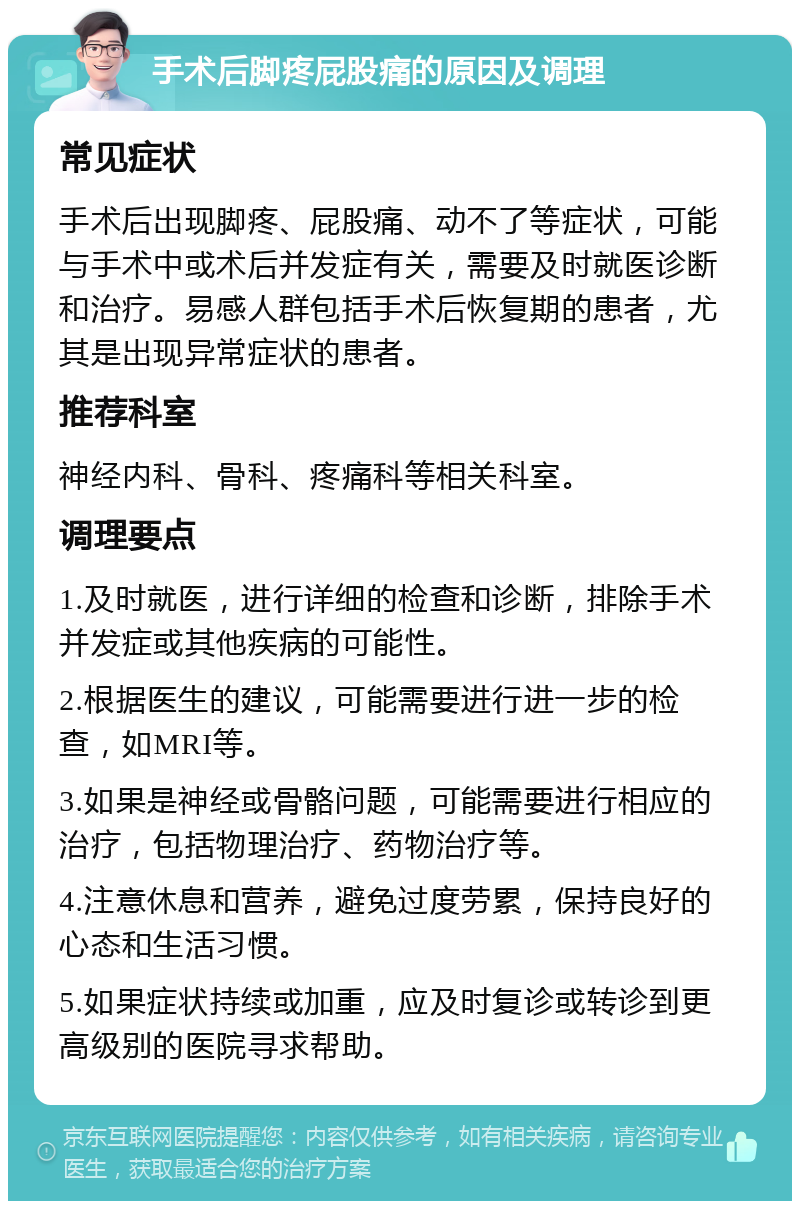 手术后脚疼屁股痛的原因及调理 常见症状 手术后出现脚疼、屁股痛、动不了等症状，可能与手术中或术后并发症有关，需要及时就医诊断和治疗。易感人群包括手术后恢复期的患者，尤其是出现异常症状的患者。 推荐科室 神经内科、骨科、疼痛科等相关科室。 调理要点 1.及时就医，进行详细的检查和诊断，排除手术并发症或其他疾病的可能性。 2.根据医生的建议，可能需要进行进一步的检查，如MRI等。 3.如果是神经或骨骼问题，可能需要进行相应的治疗，包括物理治疗、药物治疗等。 4.注意休息和营养，避免过度劳累，保持良好的心态和生活习惯。 5.如果症状持续或加重，应及时复诊或转诊到更高级别的医院寻求帮助。