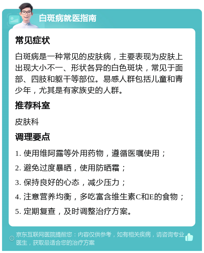 白斑病就医指南 常见症状 白斑病是一种常见的皮肤病，主要表现为皮肤上出现大小不一、形状各异的白色斑块，常见于面部、四肢和躯干等部位。易感人群包括儿童和青少年，尤其是有家族史的人群。 推荐科室 皮肤科 调理要点 1. 使用维阿露等外用药物，遵循医嘱使用； 2. 避免过度暴晒，使用防晒霜； 3. 保持良好的心态，减少压力； 4. 注意营养均衡，多吃富含维生素C和E的食物； 5. 定期复查，及时调整治疗方案。