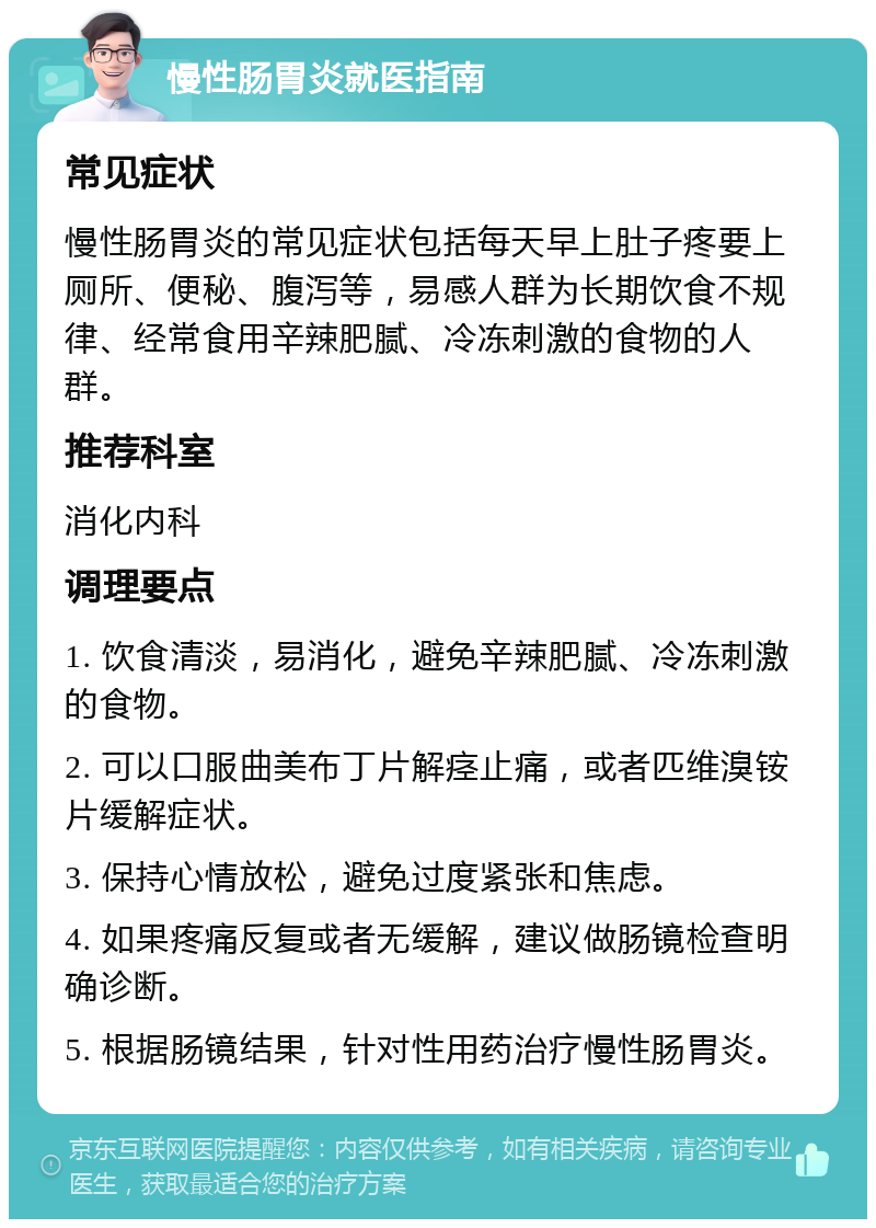 慢性肠胃炎就医指南 常见症状 慢性肠胃炎的常见症状包括每天早上肚子疼要上厕所、便秘、腹泻等，易感人群为长期饮食不规律、经常食用辛辣肥腻、冷冻刺激的食物的人群。 推荐科室 消化内科 调理要点 1. 饮食清淡，易消化，避免辛辣肥腻、冷冻刺激的食物。 2. 可以口服曲美布丁片解痉止痛，或者匹维溴铵片缓解症状。 3. 保持心情放松，避免过度紧张和焦虑。 4. 如果疼痛反复或者无缓解，建议做肠镜检查明确诊断。 5. 根据肠镜结果，针对性用药治疗慢性肠胃炎。