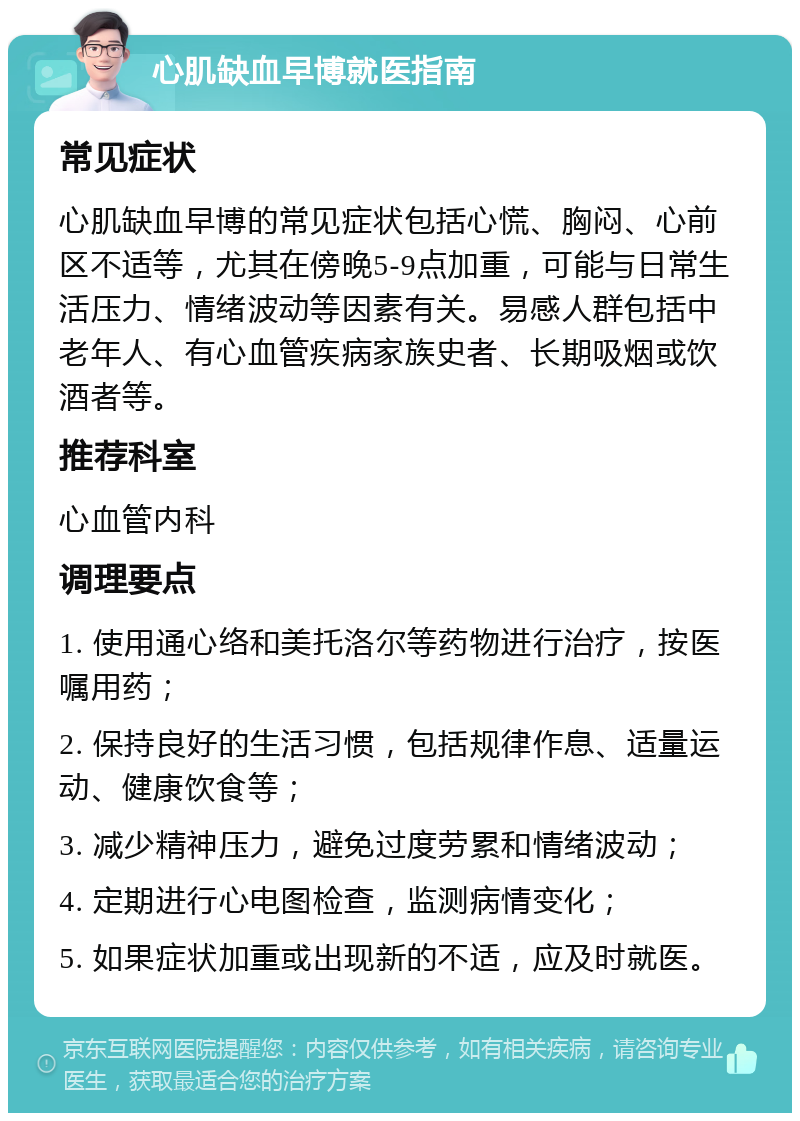 心肌缺血早博就医指南 常见症状 心肌缺血早博的常见症状包括心慌、胸闷、心前区不适等，尤其在傍晚5-9点加重，可能与日常生活压力、情绪波动等因素有关。易感人群包括中老年人、有心血管疾病家族史者、长期吸烟或饮酒者等。 推荐科室 心血管内科 调理要点 1. 使用通心络和美托洛尔等药物进行治疗，按医嘱用药； 2. 保持良好的生活习惯，包括规律作息、适量运动、健康饮食等； 3. 减少精神压力，避免过度劳累和情绪波动； 4. 定期进行心电图检查，监测病情变化； 5. 如果症状加重或出现新的不适，应及时就医。