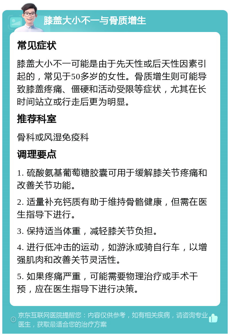 膝盖大小不一与骨质增生 常见症状 膝盖大小不一可能是由于先天性或后天性因素引起的，常见于50多岁的女性。骨质增生则可能导致膝盖疼痛、僵硬和活动受限等症状，尤其在长时间站立或行走后更为明显。 推荐科室 骨科或风湿免疫科 调理要点 1. 硫酸氨基葡萄糖胶囊可用于缓解膝关节疼痛和改善关节功能。 2. 适量补充钙质有助于维持骨骼健康，但需在医生指导下进行。 3. 保持适当体重，减轻膝关节负担。 4. 进行低冲击的运动，如游泳或骑自行车，以增强肌肉和改善关节灵活性。 5. 如果疼痛严重，可能需要物理治疗或手术干预，应在医生指导下进行决策。