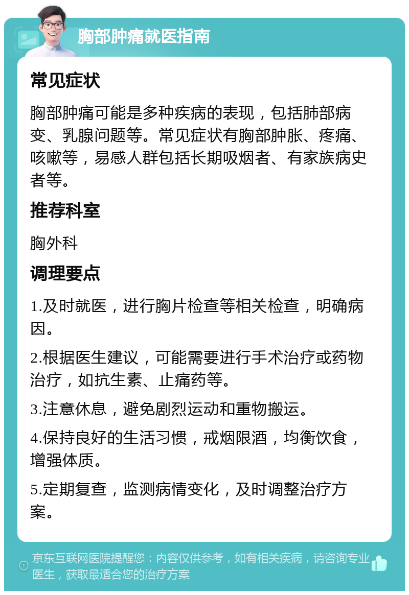 胸部肿痛就医指南 常见症状 胸部肿痛可能是多种疾病的表现，包括肺部病变、乳腺问题等。常见症状有胸部肿胀、疼痛、咳嗽等，易感人群包括长期吸烟者、有家族病史者等。 推荐科室 胸外科 调理要点 1.及时就医，进行胸片检查等相关检查，明确病因。 2.根据医生建议，可能需要进行手术治疗或药物治疗，如抗生素、止痛药等。 3.注意休息，避免剧烈运动和重物搬运。 4.保持良好的生活习惯，戒烟限酒，均衡饮食，增强体质。 5.定期复查，监测病情变化，及时调整治疗方案。