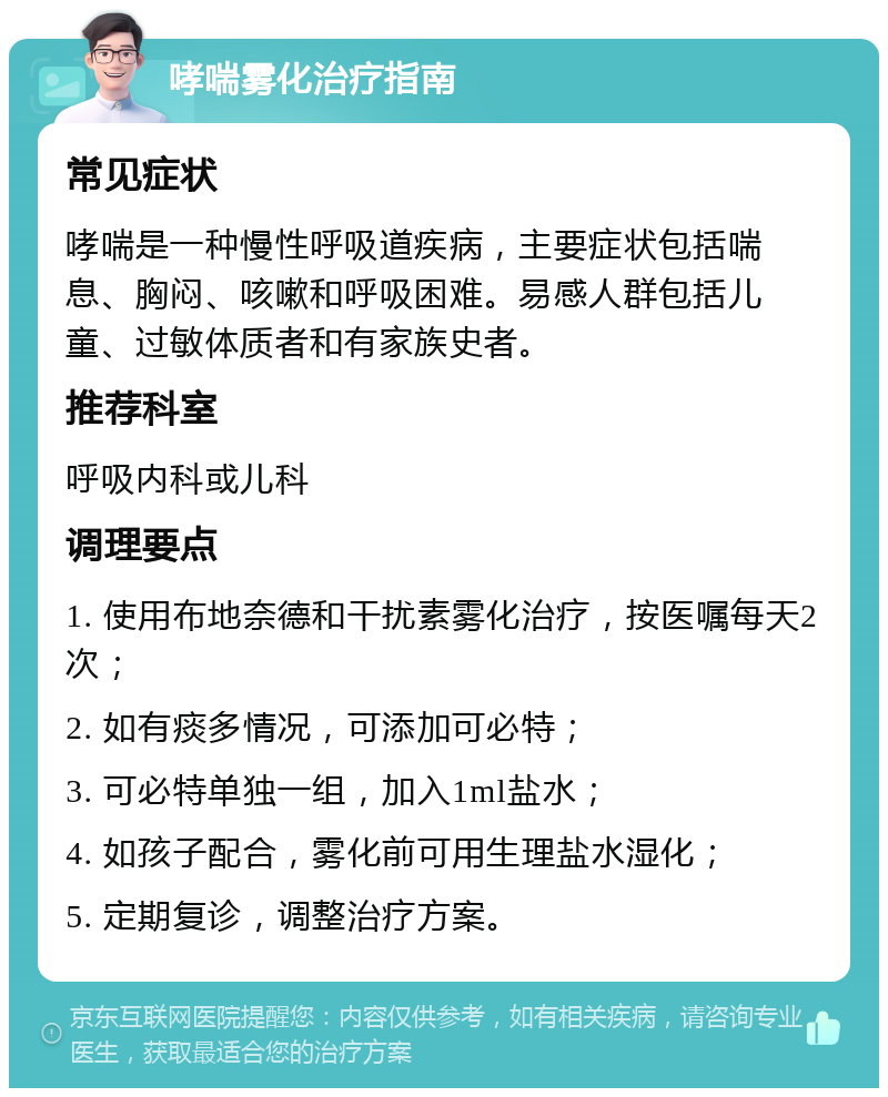 哮喘雾化治疗指南 常见症状 哮喘是一种慢性呼吸道疾病，主要症状包括喘息、胸闷、咳嗽和呼吸困难。易感人群包括儿童、过敏体质者和有家族史者。 推荐科室 呼吸内科或儿科 调理要点 1. 使用布地奈德和干扰素雾化治疗，按医嘱每天2次； 2. 如有痰多情况，可添加可必特； 3. 可必特单独一组，加入1ml盐水； 4. 如孩子配合，雾化前可用生理盐水湿化； 5. 定期复诊，调整治疗方案。