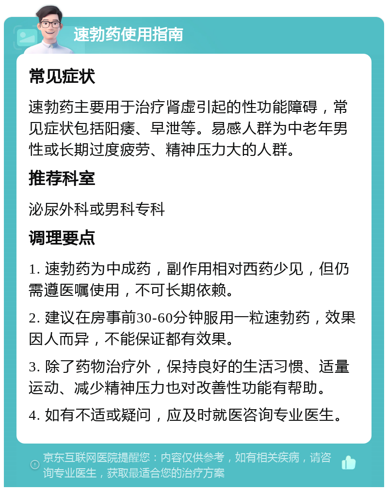 速勃药使用指南 常见症状 速勃药主要用于治疗肾虚引起的性功能障碍，常见症状包括阳痿、早泄等。易感人群为中老年男性或长期过度疲劳、精神压力大的人群。 推荐科室 泌尿外科或男科专科 调理要点 1. 速勃药为中成药，副作用相对西药少见，但仍需遵医嘱使用，不可长期依赖。 2. 建议在房事前30-60分钟服用一粒速勃药，效果因人而异，不能保证都有效果。 3. 除了药物治疗外，保持良好的生活习惯、适量运动、减少精神压力也对改善性功能有帮助。 4. 如有不适或疑问，应及时就医咨询专业医生。