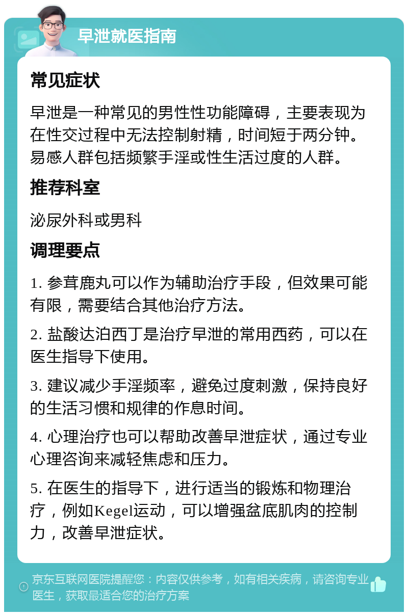 早泄就医指南 常见症状 早泄是一种常见的男性性功能障碍，主要表现为在性交过程中无法控制射精，时间短于两分钟。易感人群包括频繁手淫或性生活过度的人群。 推荐科室 泌尿外科或男科 调理要点 1. 参茸鹿丸可以作为辅助治疗手段，但效果可能有限，需要结合其他治疗方法。 2. 盐酸达泊西丁是治疗早泄的常用西药，可以在医生指导下使用。 3. 建议减少手淫频率，避免过度刺激，保持良好的生活习惯和规律的作息时间。 4. 心理治疗也可以帮助改善早泄症状，通过专业心理咨询来减轻焦虑和压力。 5. 在医生的指导下，进行适当的锻炼和物理治疗，例如Kegel运动，可以增强盆底肌肉的控制力，改善早泄症状。