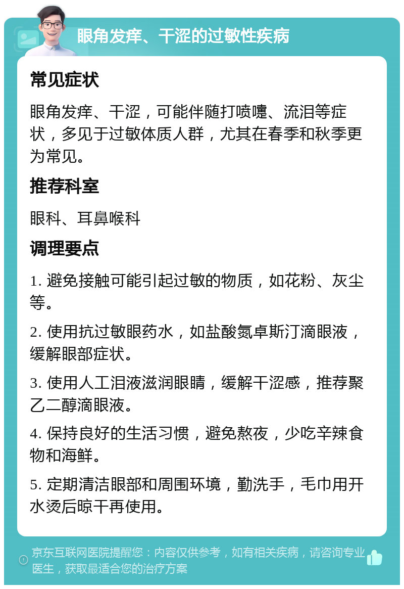 眼角发痒、干涩的过敏性疾病 常见症状 眼角发痒、干涩，可能伴随打喷嚏、流泪等症状，多见于过敏体质人群，尤其在春季和秋季更为常见。 推荐科室 眼科、耳鼻喉科 调理要点 1. 避免接触可能引起过敏的物质，如花粉、灰尘等。 2. 使用抗过敏眼药水，如盐酸氮卓斯汀滴眼液，缓解眼部症状。 3. 使用人工泪液滋润眼睛，缓解干涩感，推荐聚乙二醇滴眼液。 4. 保持良好的生活习惯，避免熬夜，少吃辛辣食物和海鲜。 5. 定期清洁眼部和周围环境，勤洗手，毛巾用开水烫后晾干再使用。