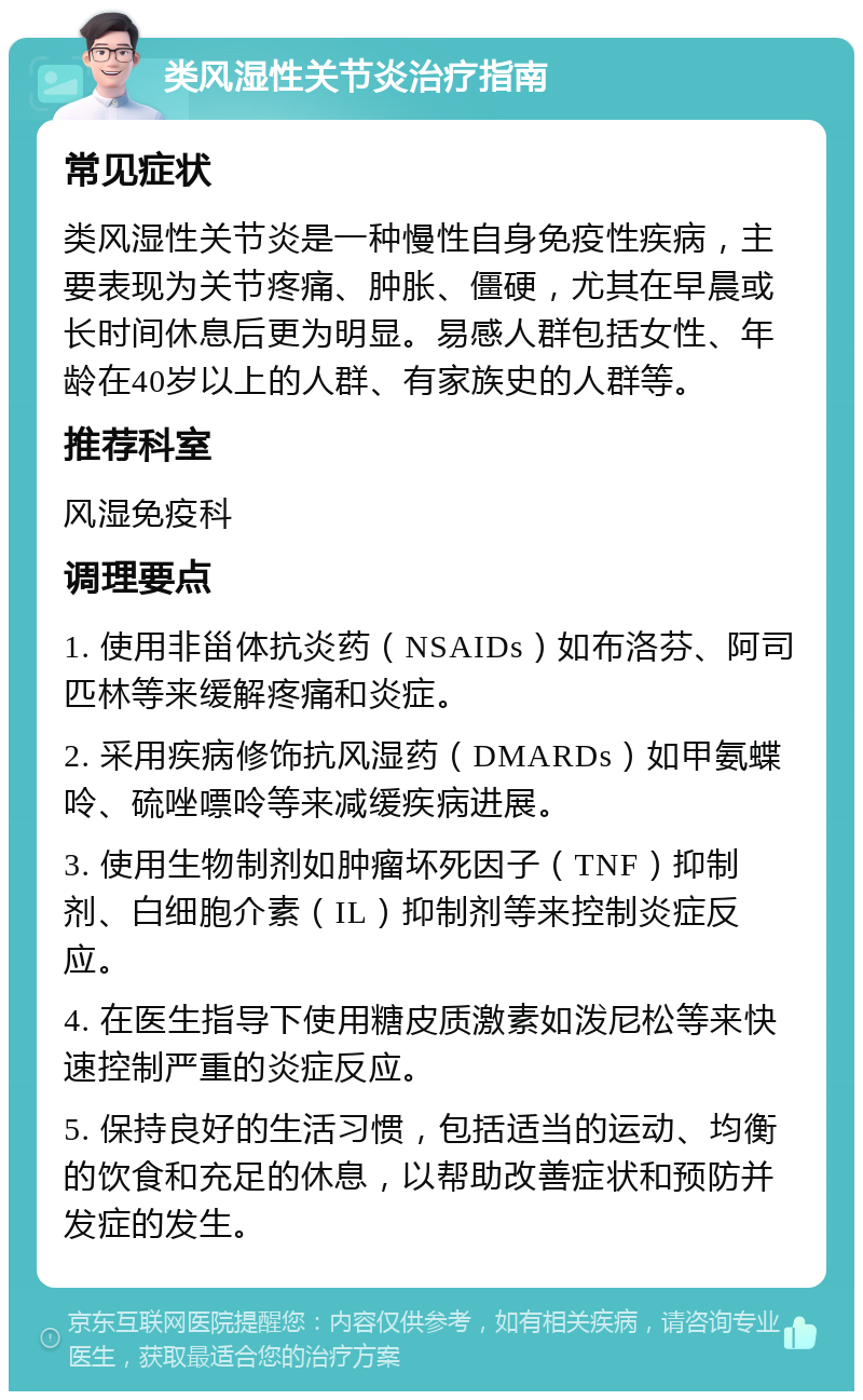 类风湿性关节炎治疗指南 常见症状 类风湿性关节炎是一种慢性自身免疫性疾病，主要表现为关节疼痛、肿胀、僵硬，尤其在早晨或长时间休息后更为明显。易感人群包括女性、年龄在40岁以上的人群、有家族史的人群等。 推荐科室 风湿免疫科 调理要点 1. 使用非甾体抗炎药（NSAIDs）如布洛芬、阿司匹林等来缓解疼痛和炎症。 2. 采用疾病修饰抗风湿药（DMARDs）如甲氨蝶呤、硫唑嘌呤等来减缓疾病进展。 3. 使用生物制剂如肿瘤坏死因子（TNF）抑制剂、白细胞介素（IL）抑制剂等来控制炎症反应。 4. 在医生指导下使用糖皮质激素如泼尼松等来快速控制严重的炎症反应。 5. 保持良好的生活习惯，包括适当的运动、均衡的饮食和充足的休息，以帮助改善症状和预防并发症的发生。