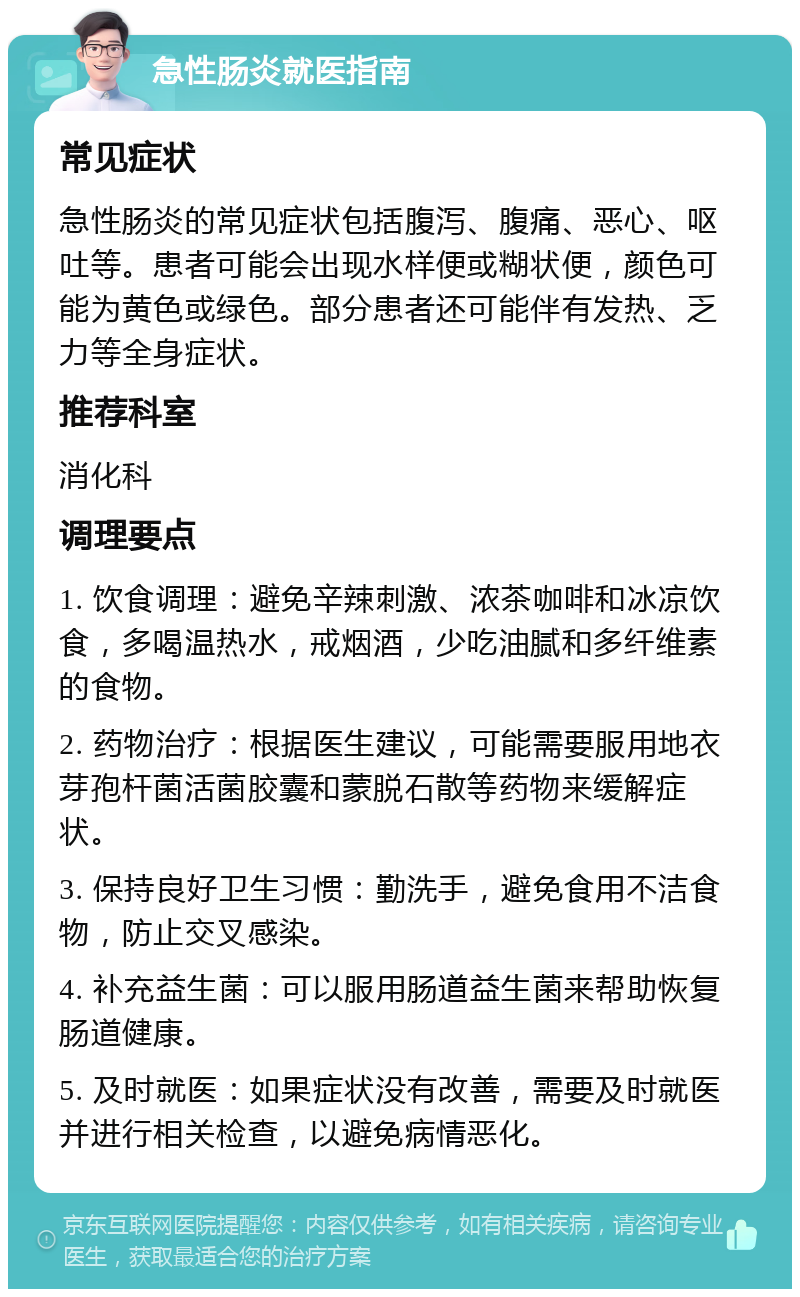 急性肠炎就医指南 常见症状 急性肠炎的常见症状包括腹泻、腹痛、恶心、呕吐等。患者可能会出现水样便或糊状便，颜色可能为黄色或绿色。部分患者还可能伴有发热、乏力等全身症状。 推荐科室 消化科 调理要点 1. 饮食调理：避免辛辣刺激、浓茶咖啡和冰凉饮食，多喝温热水，戒烟酒，少吃油腻和多纤维素的食物。 2. 药物治疗：根据医生建议，可能需要服用地衣芽孢杆菌活菌胶囊和蒙脱石散等药物来缓解症状。 3. 保持良好卫生习惯：勤洗手，避免食用不洁食物，防止交叉感染。 4. 补充益生菌：可以服用肠道益生菌来帮助恢复肠道健康。 5. 及时就医：如果症状没有改善，需要及时就医并进行相关检查，以避免病情恶化。