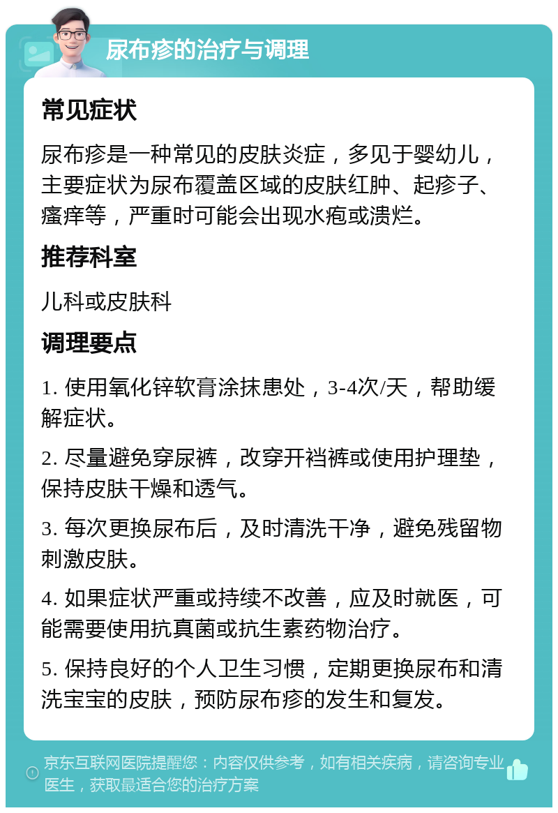 尿布疹的治疗与调理 常见症状 尿布疹是一种常见的皮肤炎症，多见于婴幼儿，主要症状为尿布覆盖区域的皮肤红肿、起疹子、瘙痒等，严重时可能会出现水疱或溃烂。 推荐科室 儿科或皮肤科 调理要点 1. 使用氧化锌软膏涂抹患处，3-4次/天，帮助缓解症状。 2. 尽量避免穿尿裤，改穿开裆裤或使用护理垫，保持皮肤干燥和透气。 3. 每次更换尿布后，及时清洗干净，避免残留物刺激皮肤。 4. 如果症状严重或持续不改善，应及时就医，可能需要使用抗真菌或抗生素药物治疗。 5. 保持良好的个人卫生习惯，定期更换尿布和清洗宝宝的皮肤，预防尿布疹的发生和复发。