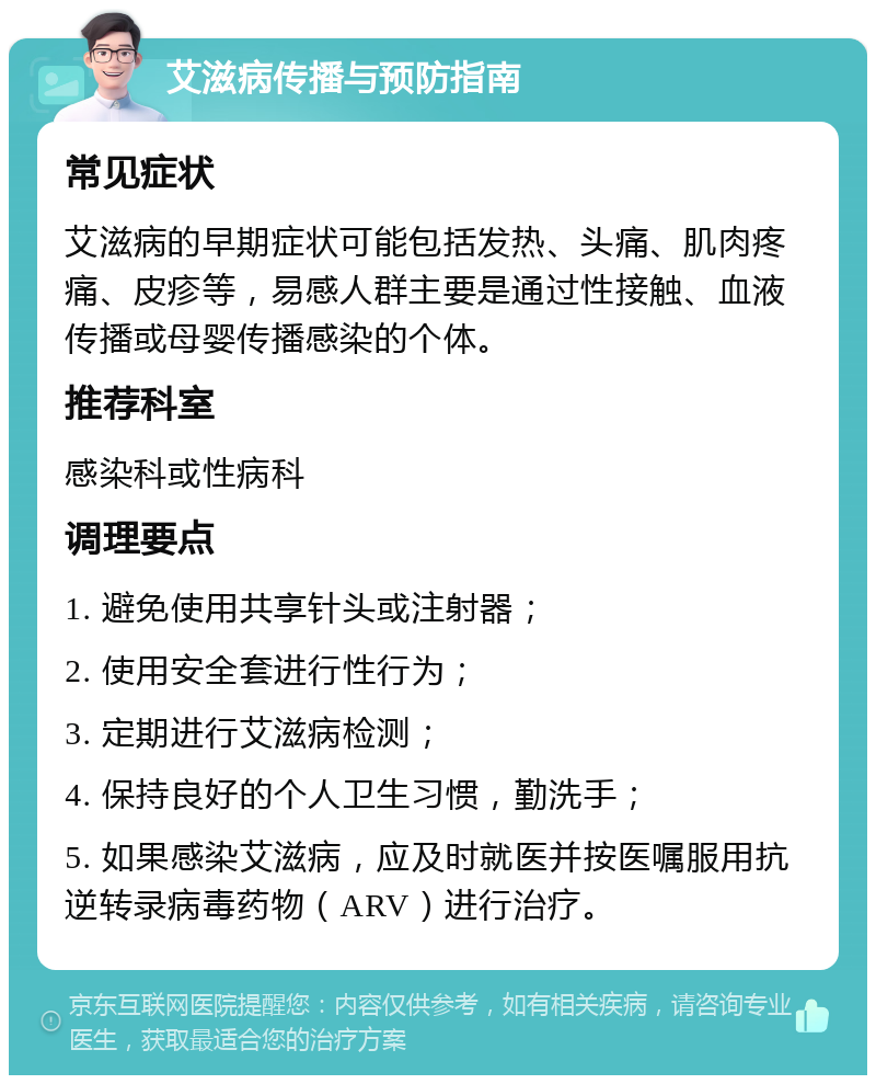 艾滋病传播与预防指南 常见症状 艾滋病的早期症状可能包括发热、头痛、肌肉疼痛、皮疹等，易感人群主要是通过性接触、血液传播或母婴传播感染的个体。 推荐科室 感染科或性病科 调理要点 1. 避免使用共享针头或注射器； 2. 使用安全套进行性行为； 3. 定期进行艾滋病检测； 4. 保持良好的个人卫生习惯，勤洗手； 5. 如果感染艾滋病，应及时就医并按医嘱服用抗逆转录病毒药物（ARV）进行治疗。