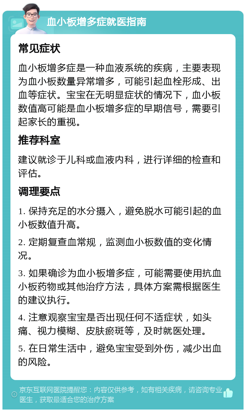 血小板增多症就医指南 常见症状 血小板增多症是一种血液系统的疾病，主要表现为血小板数量异常增多，可能引起血栓形成、出血等症状。宝宝在无明显症状的情况下，血小板数值高可能是血小板增多症的早期信号，需要引起家长的重视。 推荐科室 建议就诊于儿科或血液内科，进行详细的检查和评估。 调理要点 1. 保持充足的水分摄入，避免脱水可能引起的血小板数值升高。 2. 定期复查血常规，监测血小板数值的变化情况。 3. 如果确诊为血小板增多症，可能需要使用抗血小板药物或其他治疗方法，具体方案需根据医生的建议执行。 4. 注意观察宝宝是否出现任何不适症状，如头痛、视力模糊、皮肤瘀斑等，及时就医处理。 5. 在日常生活中，避免宝宝受到外伤，减少出血的风险。