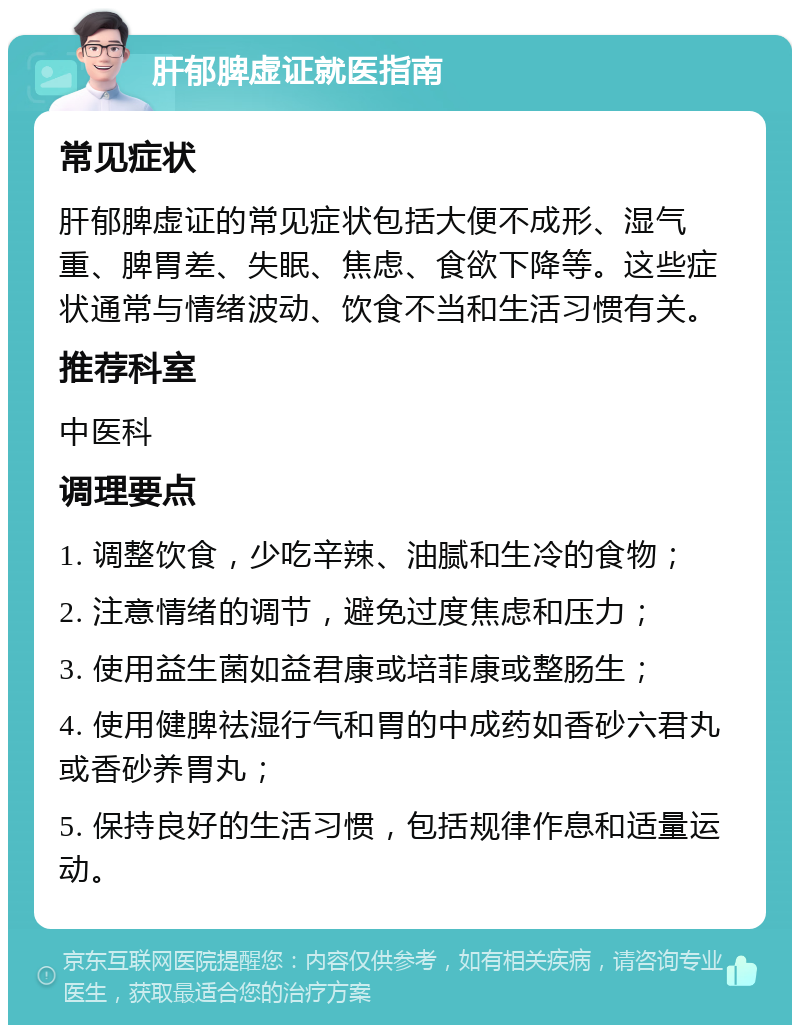 肝郁脾虚证就医指南 常见症状 肝郁脾虚证的常见症状包括大便不成形、湿气重、脾胃差、失眠、焦虑、食欲下降等。这些症状通常与情绪波动、饮食不当和生活习惯有关。 推荐科室 中医科 调理要点 1. 调整饮食，少吃辛辣、油腻和生冷的食物； 2. 注意情绪的调节，避免过度焦虑和压力； 3. 使用益生菌如益君康或培菲康或整肠生； 4. 使用健脾祛湿行气和胃的中成药如香砂六君丸或香砂养胃丸； 5. 保持良好的生活习惯，包括规律作息和适量运动。