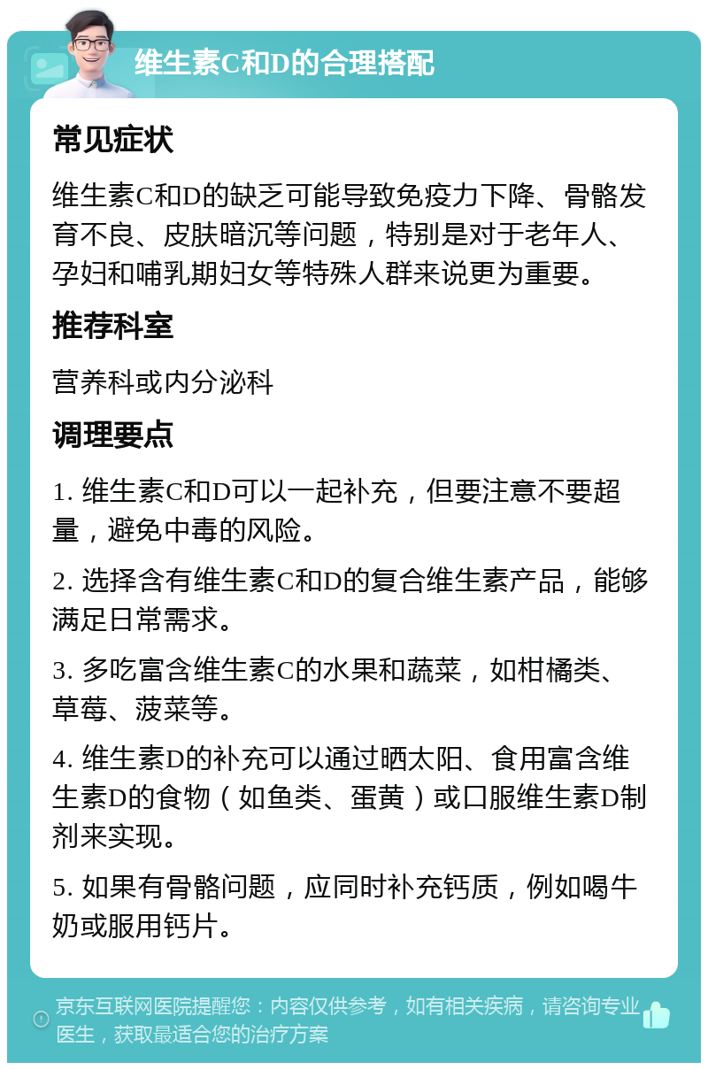 维生素C和D的合理搭配 常见症状 维生素C和D的缺乏可能导致免疫力下降、骨骼发育不良、皮肤暗沉等问题，特别是对于老年人、孕妇和哺乳期妇女等特殊人群来说更为重要。 推荐科室 营养科或内分泌科 调理要点 1. 维生素C和D可以一起补充，但要注意不要超量，避免中毒的风险。 2. 选择含有维生素C和D的复合维生素产品，能够满足日常需求。 3. 多吃富含维生素C的水果和蔬菜，如柑橘类、草莓、菠菜等。 4. 维生素D的补充可以通过晒太阳、食用富含维生素D的食物（如鱼类、蛋黄）或口服维生素D制剂来实现。 5. 如果有骨骼问题，应同时补充钙质，例如喝牛奶或服用钙片。