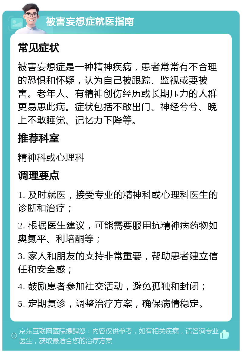 被害妄想症就医指南 常见症状 被害妄想症是一种精神疾病，患者常常有不合理的恐惧和怀疑，认为自己被跟踪、监视或要被害。老年人、有精神创伤经历或长期压力的人群更易患此病。症状包括不敢出门、神经兮兮、晚上不敢睡觉、记忆力下降等。 推荐科室 精神科或心理科 调理要点 1. 及时就医，接受专业的精神科或心理科医生的诊断和治疗； 2. 根据医生建议，可能需要服用抗精神病药物如奥氮平、利培酮等； 3. 家人和朋友的支持非常重要，帮助患者建立信任和安全感； 4. 鼓励患者参加社交活动，避免孤独和封闭； 5. 定期复诊，调整治疗方案，确保病情稳定。