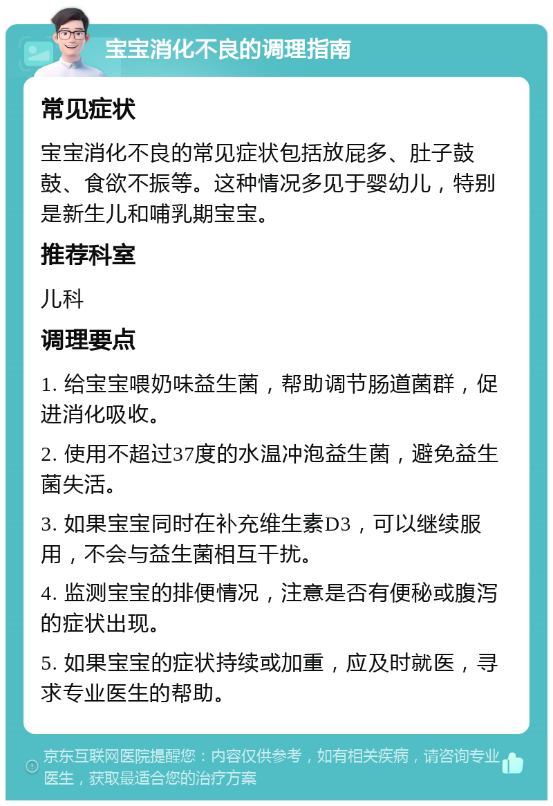 宝宝消化不良的调理指南 常见症状 宝宝消化不良的常见症状包括放屁多、肚子鼓鼓、食欲不振等。这种情况多见于婴幼儿，特别是新生儿和哺乳期宝宝。 推荐科室 儿科 调理要点 1. 给宝宝喂奶味益生菌，帮助调节肠道菌群，促进消化吸收。 2. 使用不超过37度的水温冲泡益生菌，避免益生菌失活。 3. 如果宝宝同时在补充维生素D3，可以继续服用，不会与益生菌相互干扰。 4. 监测宝宝的排便情况，注意是否有便秘或腹泻的症状出现。 5. 如果宝宝的症状持续或加重，应及时就医，寻求专业医生的帮助。