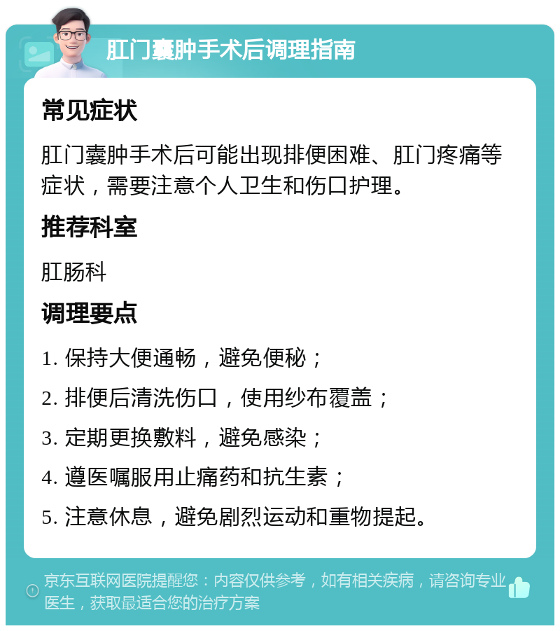 肛门囊肿手术后调理指南 常见症状 肛门囊肿手术后可能出现排便困难、肛门疼痛等症状，需要注意个人卫生和伤口护理。 推荐科室 肛肠科 调理要点 1. 保持大便通畅，避免便秘； 2. 排便后清洗伤口，使用纱布覆盖； 3. 定期更换敷料，避免感染； 4. 遵医嘱服用止痛药和抗生素； 5. 注意休息，避免剧烈运动和重物提起。