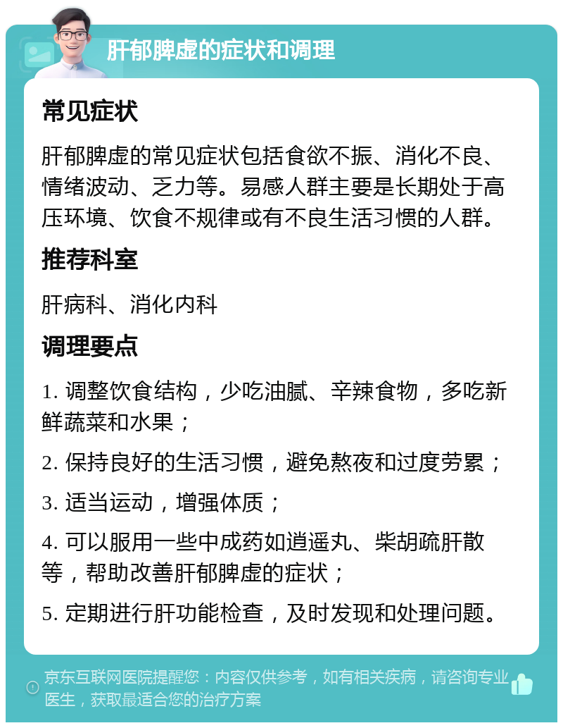 肝郁脾虚的症状和调理 常见症状 肝郁脾虚的常见症状包括食欲不振、消化不良、情绪波动、乏力等。易感人群主要是长期处于高压环境、饮食不规律或有不良生活习惯的人群。 推荐科室 肝病科、消化内科 调理要点 1. 调整饮食结构，少吃油腻、辛辣食物，多吃新鲜蔬菜和水果； 2. 保持良好的生活习惯，避免熬夜和过度劳累； 3. 适当运动，增强体质； 4. 可以服用一些中成药如逍遥丸、柴胡疏肝散等，帮助改善肝郁脾虚的症状； 5. 定期进行肝功能检查，及时发现和处理问题。