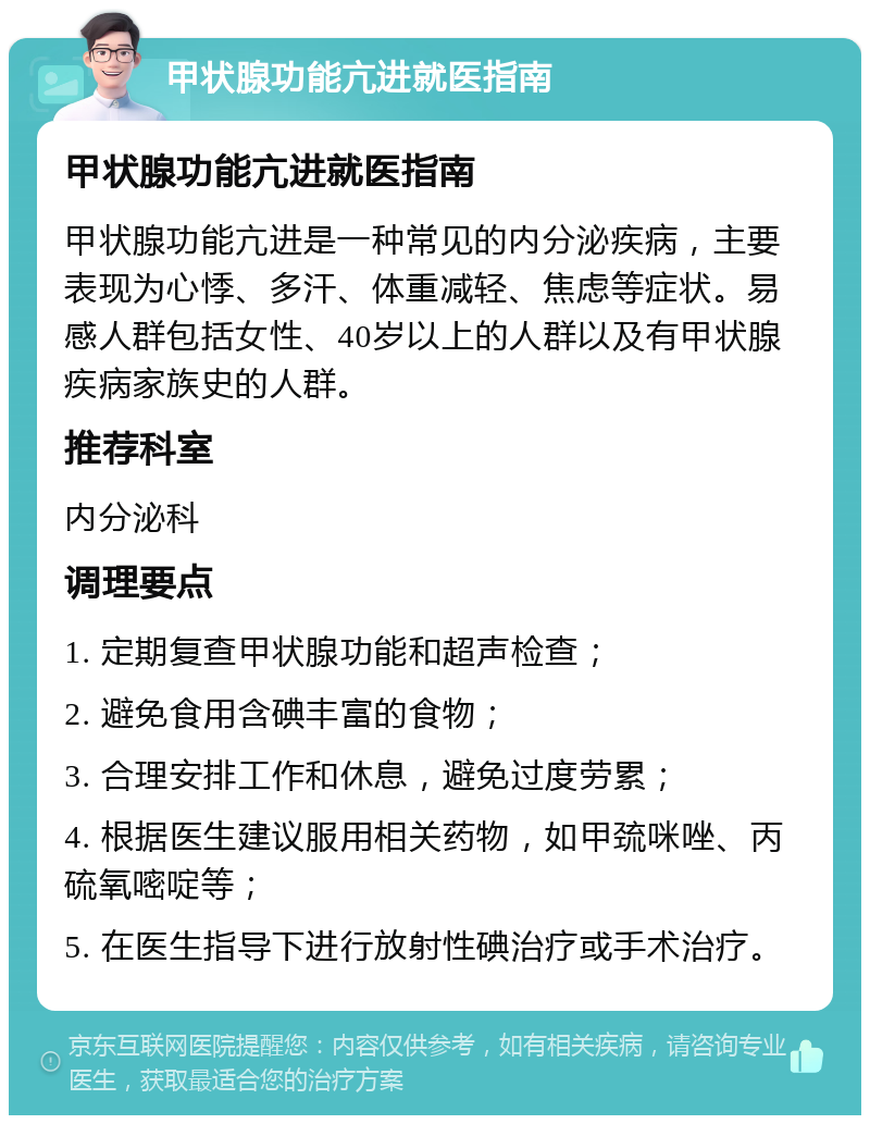 甲状腺功能亢进就医指南 甲状腺功能亢进就医指南 甲状腺功能亢进是一种常见的内分泌疾病，主要表现为心悸、多汗、体重减轻、焦虑等症状。易感人群包括女性、40岁以上的人群以及有甲状腺疾病家族史的人群。 推荐科室 内分泌科 调理要点 1. 定期复查甲状腺功能和超声检查； 2. 避免食用含碘丰富的食物； 3. 合理安排工作和休息，避免过度劳累； 4. 根据医生建议服用相关药物，如甲巯咪唑、丙硫氧嘧啶等； 5. 在医生指导下进行放射性碘治疗或手术治疗。