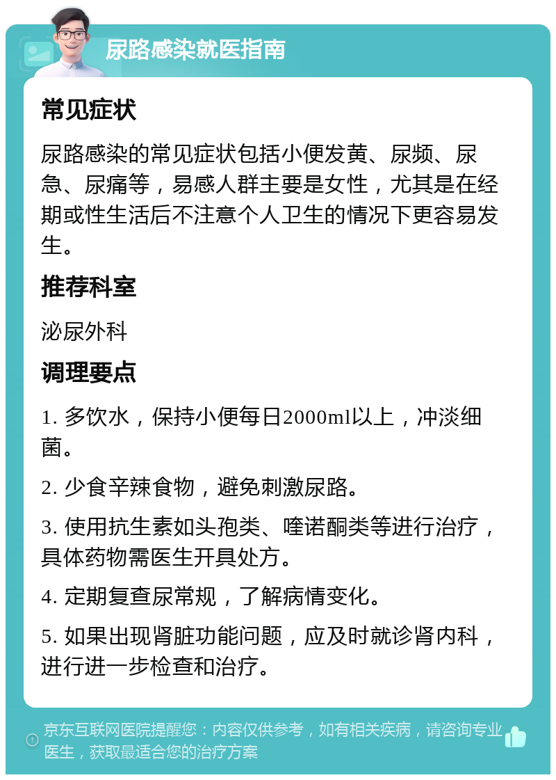 尿路感染就医指南 常见症状 尿路感染的常见症状包括小便发黄、尿频、尿急、尿痛等，易感人群主要是女性，尤其是在经期或性生活后不注意个人卫生的情况下更容易发生。 推荐科室 泌尿外科 调理要点 1. 多饮水，保持小便每日2000ml以上，冲淡细菌。 2. 少食辛辣食物，避免刺激尿路。 3. 使用抗生素如头孢类、喹诺酮类等进行治疗，具体药物需医生开具处方。 4. 定期复查尿常规，了解病情变化。 5. 如果出现肾脏功能问题，应及时就诊肾内科，进行进一步检查和治疗。