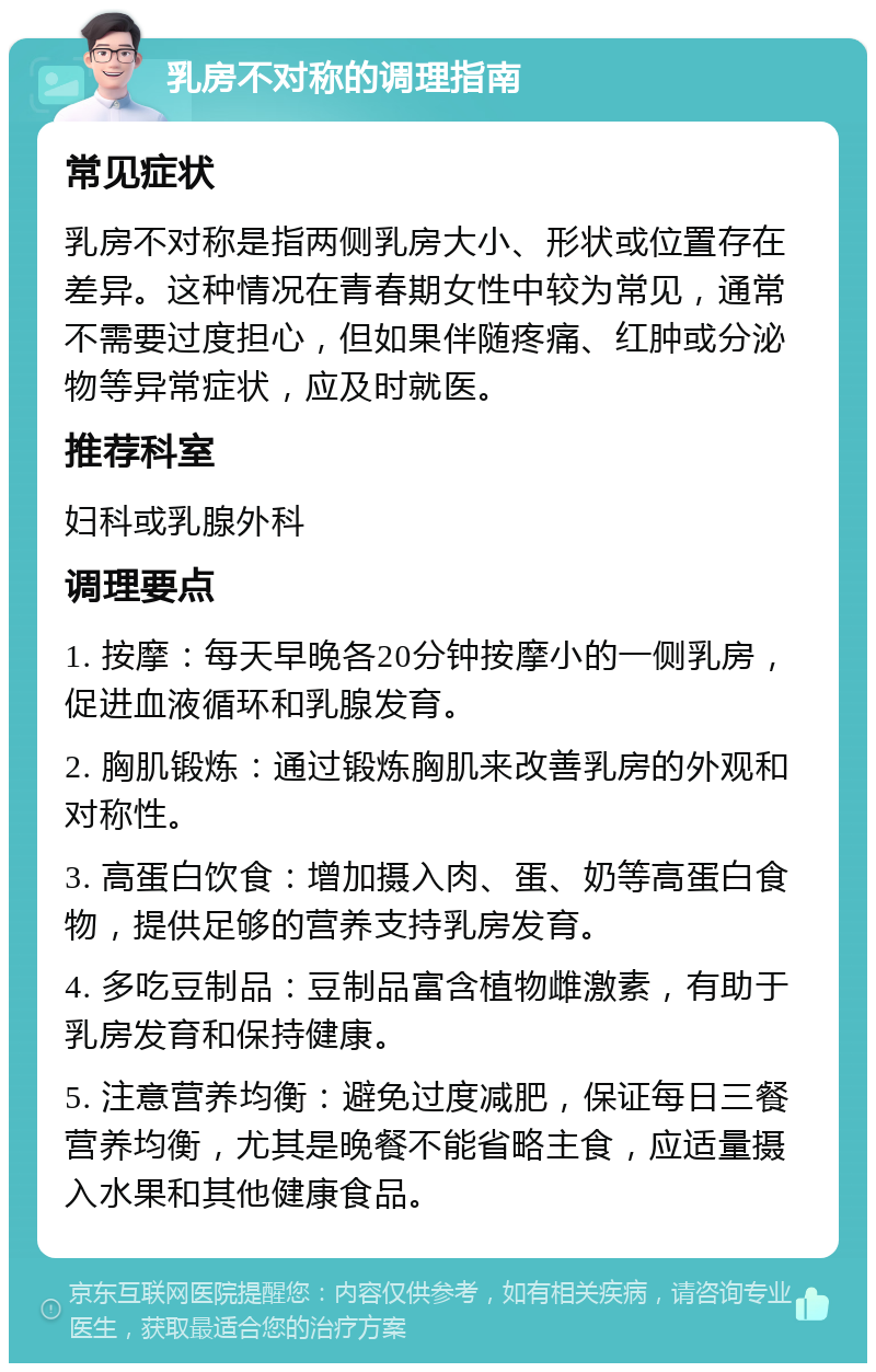 乳房不对称的调理指南 常见症状 乳房不对称是指两侧乳房大小、形状或位置存在差异。这种情况在青春期女性中较为常见，通常不需要过度担心，但如果伴随疼痛、红肿或分泌物等异常症状，应及时就医。 推荐科室 妇科或乳腺外科 调理要点 1. 按摩：每天早晚各20分钟按摩小的一侧乳房，促进血液循环和乳腺发育。 2. 胸肌锻炼：通过锻炼胸肌来改善乳房的外观和对称性。 3. 高蛋白饮食：增加摄入肉、蛋、奶等高蛋白食物，提供足够的营养支持乳房发育。 4. 多吃豆制品：豆制品富含植物雌激素，有助于乳房发育和保持健康。 5. 注意营养均衡：避免过度减肥，保证每日三餐营养均衡，尤其是晚餐不能省略主食，应适量摄入水果和其他健康食品。