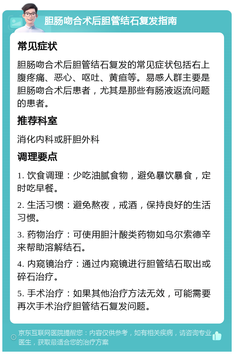 胆肠吻合术后胆管结石复发指南 常见症状 胆肠吻合术后胆管结石复发的常见症状包括右上腹疼痛、恶心、呕吐、黄疸等。易感人群主要是胆肠吻合术后患者，尤其是那些有肠液返流问题的患者。 推荐科室 消化内科或肝胆外科 调理要点 1. 饮食调理：少吃油腻食物，避免暴饮暴食，定时吃早餐。 2. 生活习惯：避免熬夜，戒酒，保持良好的生活习惯。 3. 药物治疗：可使用胆汁酸类药物如乌尔索德辛来帮助溶解结石。 4. 内窥镜治疗：通过内窥镜进行胆管结石取出或碎石治疗。 5. 手术治疗：如果其他治疗方法无效，可能需要再次手术治疗胆管结石复发问题。