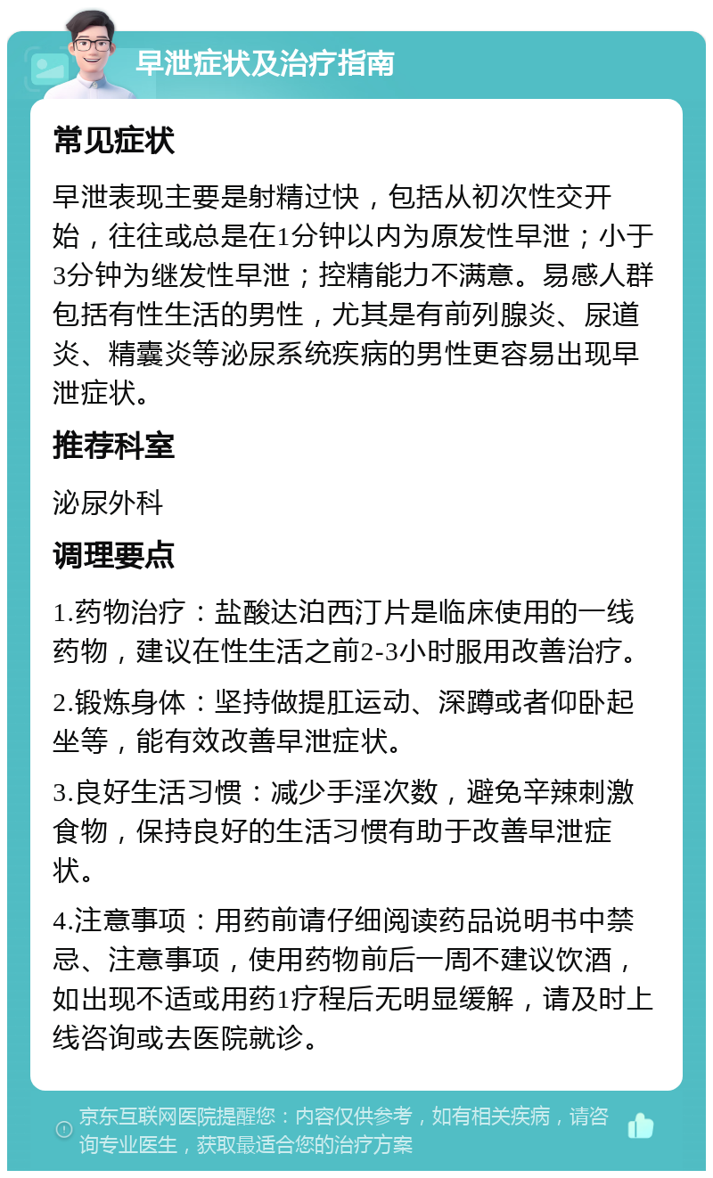 早泄症状及治疗指南 常见症状 早泄表现主要是射精过快，包括从初次性交开始，往往或总是在1分钟以内为原发性早泄；小于3分钟为继发性早泄；控精能力不满意。易感人群包括有性生活的男性，尤其是有前列腺炎、尿道炎、精囊炎等泌尿系统疾病的男性更容易出现早泄症状。 推荐科室 泌尿外科 调理要点 1.药物治疗：盐酸达泊西汀片是临床使用的一线药物，建议在性生活之前2-3小时服用改善治疗。 2.锻炼身体：坚持做提肛运动、深蹲或者仰卧起坐等，能有效改善早泄症状。 3.良好生活习惯：减少手淫次数，避免辛辣刺激食物，保持良好的生活习惯有助于改善早泄症状。 4.注意事项：用药前请仔细阅读药品说明书中禁忌、注意事项，使用药物前后一周不建议饮酒，如出现不适或用药1疗程后无明显缓解，请及时上线咨询或去医院就诊。