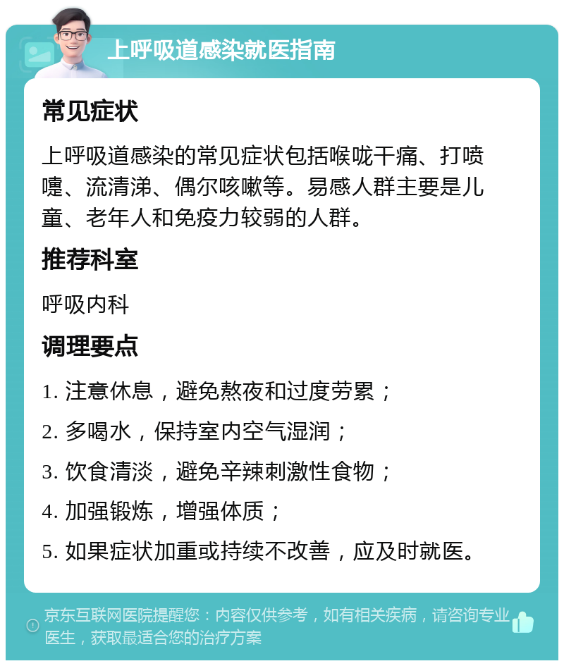 上呼吸道感染就医指南 常见症状 上呼吸道感染的常见症状包括喉咙干痛、打喷嚏、流清涕、偶尔咳嗽等。易感人群主要是儿童、老年人和免疫力较弱的人群。 推荐科室 呼吸内科 调理要点 1. 注意休息，避免熬夜和过度劳累； 2. 多喝水，保持室内空气湿润； 3. 饮食清淡，避免辛辣刺激性食物； 4. 加强锻炼，增强体质； 5. 如果症状加重或持续不改善，应及时就医。