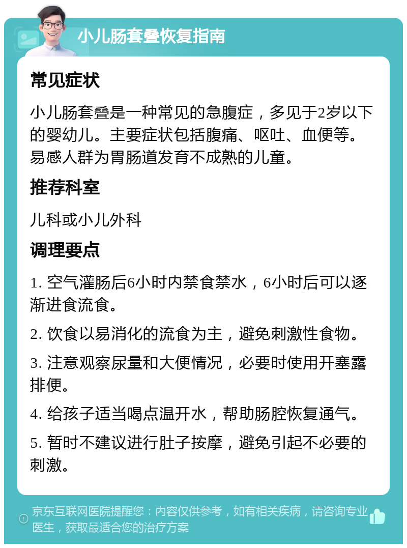 小儿肠套叠恢复指南 常见症状 小儿肠套叠是一种常见的急腹症，多见于2岁以下的婴幼儿。主要症状包括腹痛、呕吐、血便等。易感人群为胃肠道发育不成熟的儿童。 推荐科室 儿科或小儿外科 调理要点 1. 空气灌肠后6小时内禁食禁水，6小时后可以逐渐进食流食。 2. 饮食以易消化的流食为主，避免刺激性食物。 3. 注意观察尿量和大便情况，必要时使用开塞露排便。 4. 给孩子适当喝点温开水，帮助肠腔恢复通气。 5. 暂时不建议进行肚子按摩，避免引起不必要的刺激。