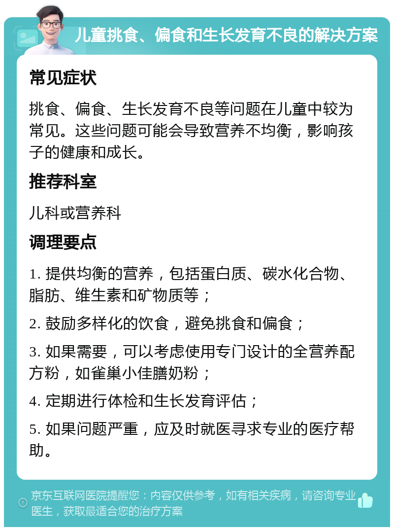 儿童挑食、偏食和生长发育不良的解决方案 常见症状 挑食、偏食、生长发育不良等问题在儿童中较为常见。这些问题可能会导致营养不均衡，影响孩子的健康和成长。 推荐科室 儿科或营养科 调理要点 1. 提供均衡的营养，包括蛋白质、碳水化合物、脂肪、维生素和矿物质等； 2. 鼓励多样化的饮食，避免挑食和偏食； 3. 如果需要，可以考虑使用专门设计的全营养配方粉，如雀巢小佳膳奶粉； 4. 定期进行体检和生长发育评估； 5. 如果问题严重，应及时就医寻求专业的医疗帮助。