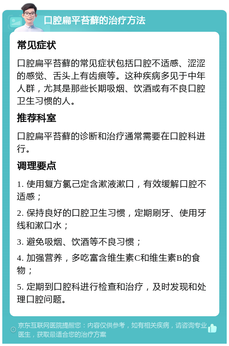 口腔扁平苔藓的治疗方法 常见症状 口腔扁平苔藓的常见症状包括口腔不适感、涩涩的感觉、舌头上有齿痕等。这种疾病多见于中年人群，尤其是那些长期吸烟、饮酒或有不良口腔卫生习惯的人。 推荐科室 口腔扁平苔藓的诊断和治疗通常需要在口腔科进行。 调理要点 1. 使用复方氯己定含漱液漱口，有效缓解口腔不适感； 2. 保持良好的口腔卫生习惯，定期刷牙、使用牙线和漱口水； 3. 避免吸烟、饮酒等不良习惯； 4. 加强营养，多吃富含维生素C和维生素B的食物； 5. 定期到口腔科进行检查和治疗，及时发现和处理口腔问题。