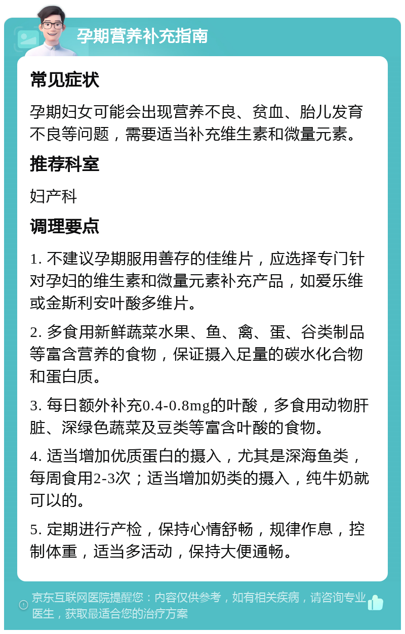 孕期营养补充指南 常见症状 孕期妇女可能会出现营养不良、贫血、胎儿发育不良等问题，需要适当补充维生素和微量元素。 推荐科室 妇产科 调理要点 1. 不建议孕期服用善存的佳维片，应选择专门针对孕妇的维生素和微量元素补充产品，如爱乐维或金斯利安叶酸多维片。 2. 多食用新鲜蔬菜水果、鱼、禽、蛋、谷类制品等富含营养的食物，保证摄入足量的碳水化合物和蛋白质。 3. 每日额外补充0.4-0.8mg的叶酸，多食用动物肝脏、深绿色蔬菜及豆类等富含叶酸的食物。 4. 适当增加优质蛋白的摄入，尤其是深海鱼类，每周食用2-3次；适当增加奶类的摄入，纯牛奶就可以的。 5. 定期进行产检，保持心情舒畅，规律作息，控制体重，适当多活动，保持大便通畅。