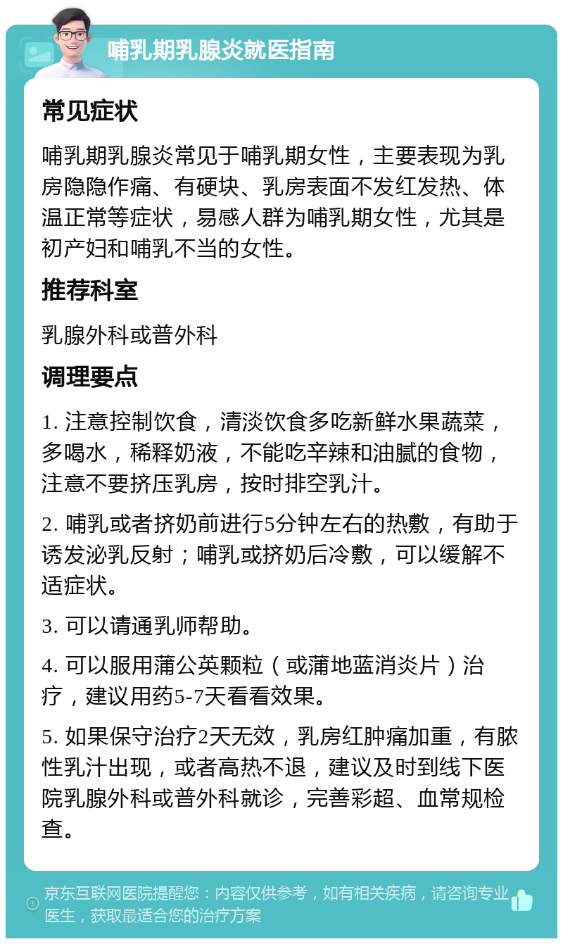 哺乳期乳腺炎就医指南 常见症状 哺乳期乳腺炎常见于哺乳期女性，主要表现为乳房隐隐作痛、有硬块、乳房表面不发红发热、体温正常等症状，易感人群为哺乳期女性，尤其是初产妇和哺乳不当的女性。 推荐科室 乳腺外科或普外科 调理要点 1. 注意控制饮食，清淡饮食多吃新鲜水果蔬菜，多喝水，稀释奶液，不能吃辛辣和油腻的食物，注意不要挤压乳房，按时排空乳汁。 2. 哺乳或者挤奶前进行5分钟左右的热敷，有助于诱发泌乳反射；哺乳或挤奶后冷敷，可以缓解不适症状。 3. 可以请通乳师帮助。 4. 可以服用蒲公英颗粒（或蒲地蓝消炎片）治疗，建议用药5-7天看看效果。 5. 如果保守治疗2天无效，乳房红肿痛加重，有脓性乳汁出现，或者高热不退，建议及时到线下医院乳腺外科或普外科就诊，完善彩超、血常规检查。