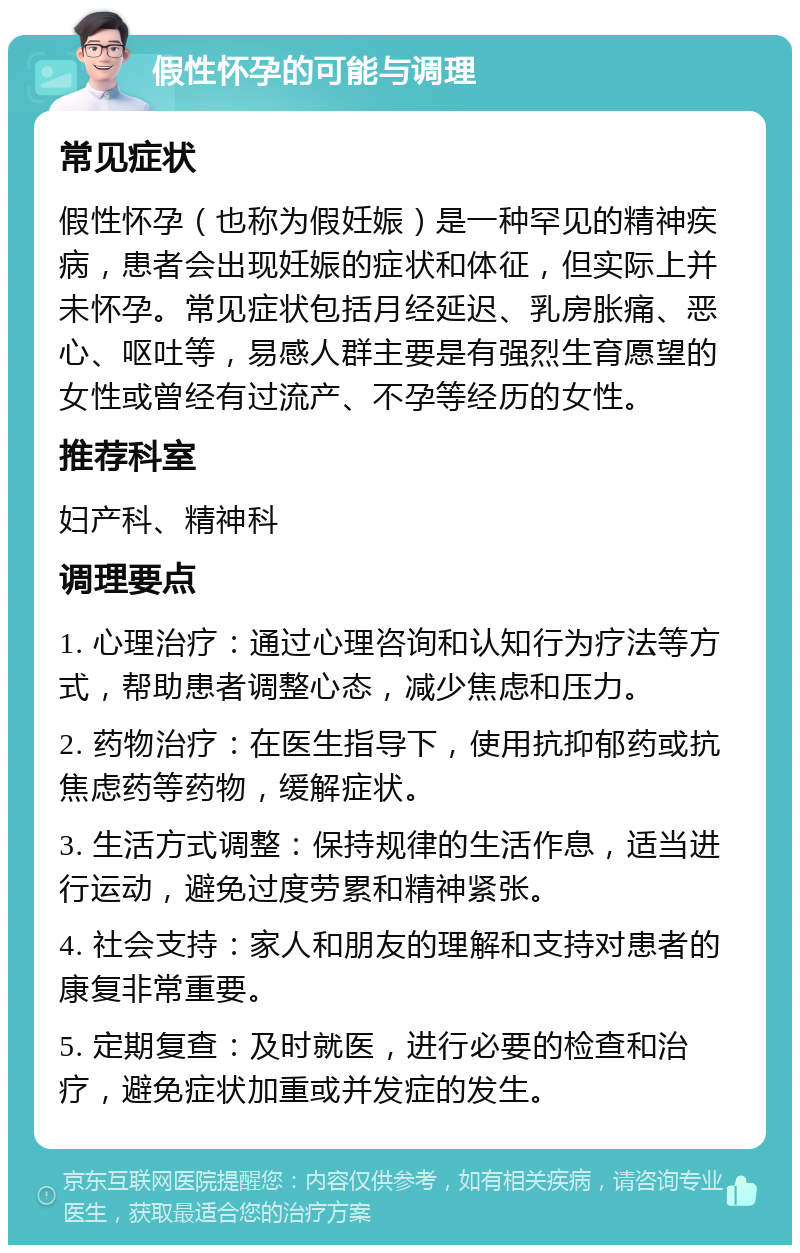 假性怀孕的可能与调理 常见症状 假性怀孕（也称为假妊娠）是一种罕见的精神疾病，患者会出现妊娠的症状和体征，但实际上并未怀孕。常见症状包括月经延迟、乳房胀痛、恶心、呕吐等，易感人群主要是有强烈生育愿望的女性或曾经有过流产、不孕等经历的女性。 推荐科室 妇产科、精神科 调理要点 1. 心理治疗：通过心理咨询和认知行为疗法等方式，帮助患者调整心态，减少焦虑和压力。 2. 药物治疗：在医生指导下，使用抗抑郁药或抗焦虑药等药物，缓解症状。 3. 生活方式调整：保持规律的生活作息，适当进行运动，避免过度劳累和精神紧张。 4. 社会支持：家人和朋友的理解和支持对患者的康复非常重要。 5. 定期复查：及时就医，进行必要的检查和治疗，避免症状加重或并发症的发生。