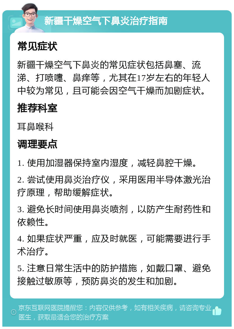 新疆干燥空气下鼻炎治疗指南 常见症状 新疆干燥空气下鼻炎的常见症状包括鼻塞、流涕、打喷嚏、鼻痒等，尤其在17岁左右的年轻人中较为常见，且可能会因空气干燥而加剧症状。 推荐科室 耳鼻喉科 调理要点 1. 使用加湿器保持室内湿度，减轻鼻腔干燥。 2. 尝试使用鼻炎治疗仪，采用医用半导体激光治疗原理，帮助缓解症状。 3. 避免长时间使用鼻炎喷剂，以防产生耐药性和依赖性。 4. 如果症状严重，应及时就医，可能需要进行手术治疗。 5. 注意日常生活中的防护措施，如戴口罩、避免接触过敏原等，预防鼻炎的发生和加剧。