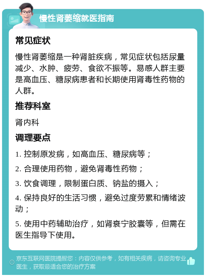 慢性肾萎缩就医指南 常见症状 慢性肾萎缩是一种肾脏疾病，常见症状包括尿量减少、水肿、疲劳、食欲不振等。易感人群主要是高血压、糖尿病患者和长期使用肾毒性药物的人群。 推荐科室 肾内科 调理要点 1. 控制原发病，如高血压、糖尿病等； 2. 合理使用药物，避免肾毒性药物； 3. 饮食调理，限制蛋白质、钠盐的摄入； 4. 保持良好的生活习惯，避免过度劳累和情绪波动； 5. 使用中药辅助治疗，如肾衰宁胶囊等，但需在医生指导下使用。