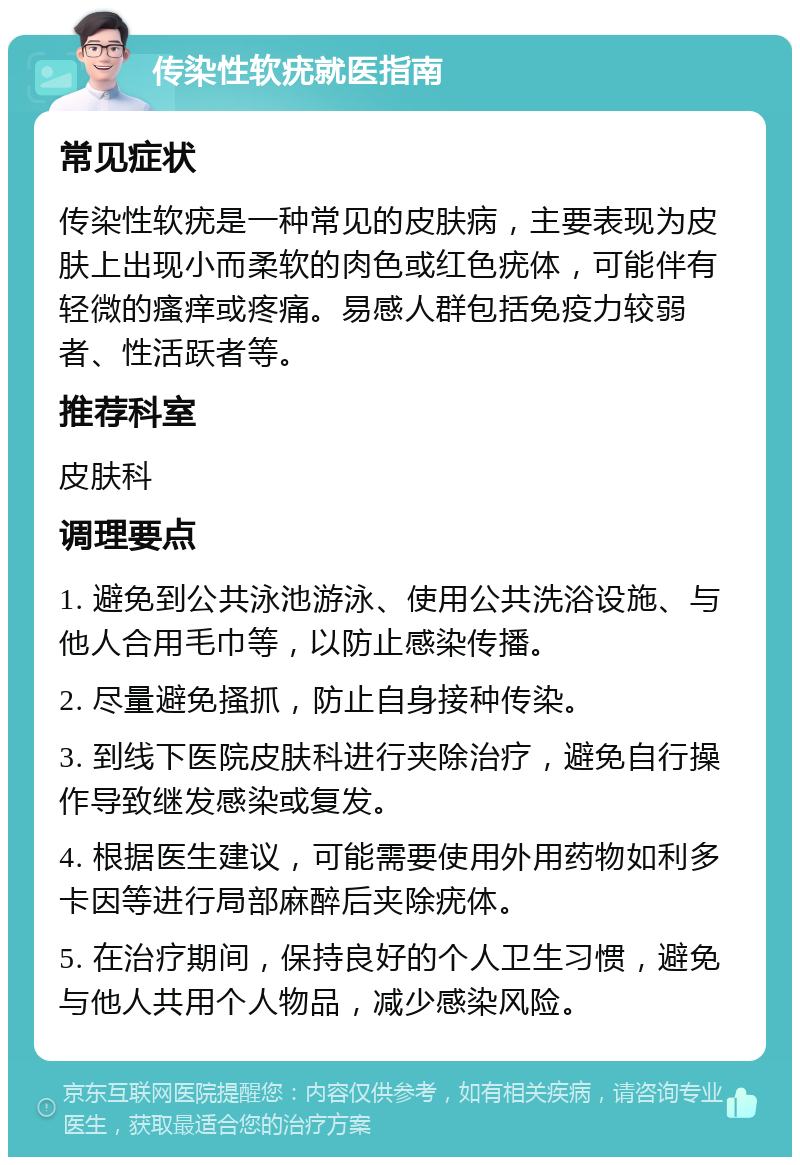 传染性软疣就医指南 常见症状 传染性软疣是一种常见的皮肤病，主要表现为皮肤上出现小而柔软的肉色或红色疣体，可能伴有轻微的瘙痒或疼痛。易感人群包括免疫力较弱者、性活跃者等。 推荐科室 皮肤科 调理要点 1. 避免到公共泳池游泳、使用公共洗浴设施、与他人合用毛巾等，以防止感染传播。 2. 尽量避免搔抓，防止自身接种传染。 3. 到线下医院皮肤科进行夹除治疗，避免自行操作导致继发感染或复发。 4. 根据医生建议，可能需要使用外用药物如利多卡因等进行局部麻醉后夹除疣体。 5. 在治疗期间，保持良好的个人卫生习惯，避免与他人共用个人物品，减少感染风险。