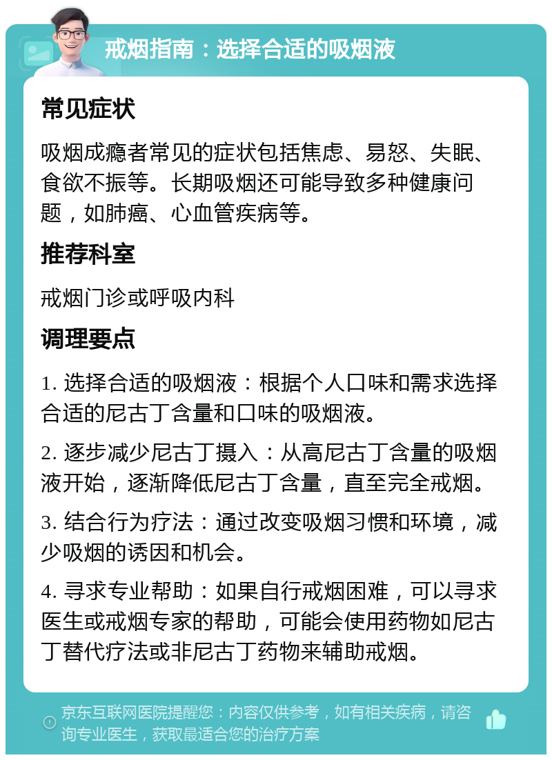 戒烟指南：选择合适的吸烟液 常见症状 吸烟成瘾者常见的症状包括焦虑、易怒、失眠、食欲不振等。长期吸烟还可能导致多种健康问题，如肺癌、心血管疾病等。 推荐科室 戒烟门诊或呼吸内科 调理要点 1. 选择合适的吸烟液：根据个人口味和需求选择合适的尼古丁含量和口味的吸烟液。 2. 逐步减少尼古丁摄入：从高尼古丁含量的吸烟液开始，逐渐降低尼古丁含量，直至完全戒烟。 3. 结合行为疗法：通过改变吸烟习惯和环境，减少吸烟的诱因和机会。 4. 寻求专业帮助：如果自行戒烟困难，可以寻求医生或戒烟专家的帮助，可能会使用药物如尼古丁替代疗法或非尼古丁药物来辅助戒烟。